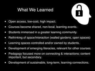 What We Learned

•   Open access, low-cost, high impact.

•   Courses become shared, non-local, learning events.

•   Students immersed in a greater learning community.

•   Rethinking of space/interaction (walled gardens, open spaces)

•   Learning spaces controlled and/or owned by students.

•   Development of emerging literacies, relevant for other courses.

•   Pedagogy focused more on connecting & interactions; content
    important, but secondary.

•   Development of sustainable, long-term, learning connections.
 