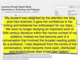 “My student was delighted by the attention her blog
   post had received; it gave her conﬁdence in her
 writing and bolstered her enthusiasm for our class....
  We were no longer studying an important work of
20th century literature within the narrow context of my
       syllabus; instead we had become part of a
conversation that involved the broader reading public.
As a professor, I was displaced from the centre of the
 conversation, which became more open, distributed
      and student-driven than it had been before.”
 