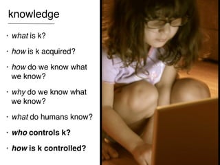 knowledge
•   what is k?
•   how is k acquired?
•   how do we know what
    we know?
•   why do we know what
    we know?
•   what do humans know?
•   who controls k?
•   how is k controlled?
 