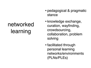 • pedagogical & pragmatic
                     stance
                    • knowledge exchange,
networked            curation, wayﬁnding,
                     crowdsourcing,
 learning            collaboration, problem
  (short version)
                     solving
                    • facilitated through
                     personal learning
                     networks/environments
                     (PLNs/PLEs)
 