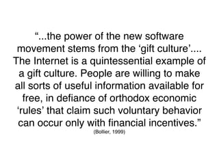 “...the power of the new software
 movement stems from the ʻgift cultureʼ....
The Internet is a quintessential example of
  a gift culture. People are willing to make
all sorts of useful information available for
   free, in deﬁance of orthodox economic
 ʻrulesʼ that claim such voluntary behavior
 can occur only with ﬁnancial incentives.”
                  (Bollier, 1999)
 