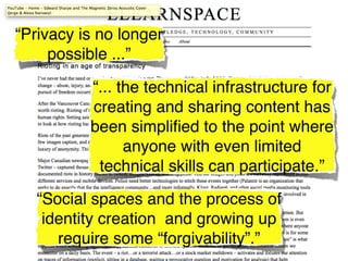 “Privacy is no longer
     possible ...”

          “... the technical infrastructure for
          creating and sharing content has
          been simpliﬁed to the point where
                anyone with even limited
           technical skills can participate.”

   “Social spaces and the process of
    identity creation and growing up
      require some “forgivability”.”
 