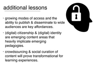 additional lessons
•   growing modes of access and the
    ability to publish & disseminate to wide
    audiences are key affordances.
•   (digital) citizenship & (digital) identity
    are emerging content areas that
    heavily implicate emerging
    pedagogies.
•   crowdsourcing & social curation of
    content will prove transformational for
    learning experiences.
 