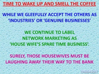 WHILE WE GLEEFULLY ACCEPT THE OTHERS AS
‘INDUSTRIES’ OR ‘GENUINE BUSINESSES’
WE CONTINUE TO LABEL
NETWORK MARKETING OR DIRECT SELLING
AS
‘HOUSE WIFE’S SPARE TIME BUSINESS’.
SURELY, THOSE HOUSEWIVES MUST BE
LAUGHING AWAY THEIR WAY TO THE BANK
TIME TO WAKE UP AND SMELL THE COFFEE
 