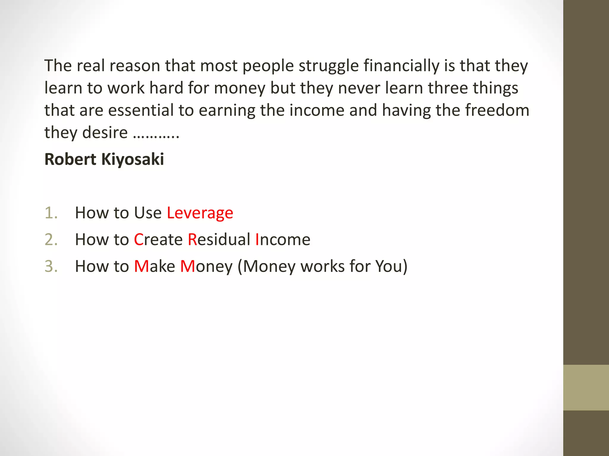The real reason that most people struggle financially is that they
learn to work hard for money but they never learn three things
that are essential to earning the income and having the freedom
they desire ………..
Robert Kiyosaki
1. How to Use Leverage
2. How to Create Residual Income
3. How to Make Money (Money works for You)
 