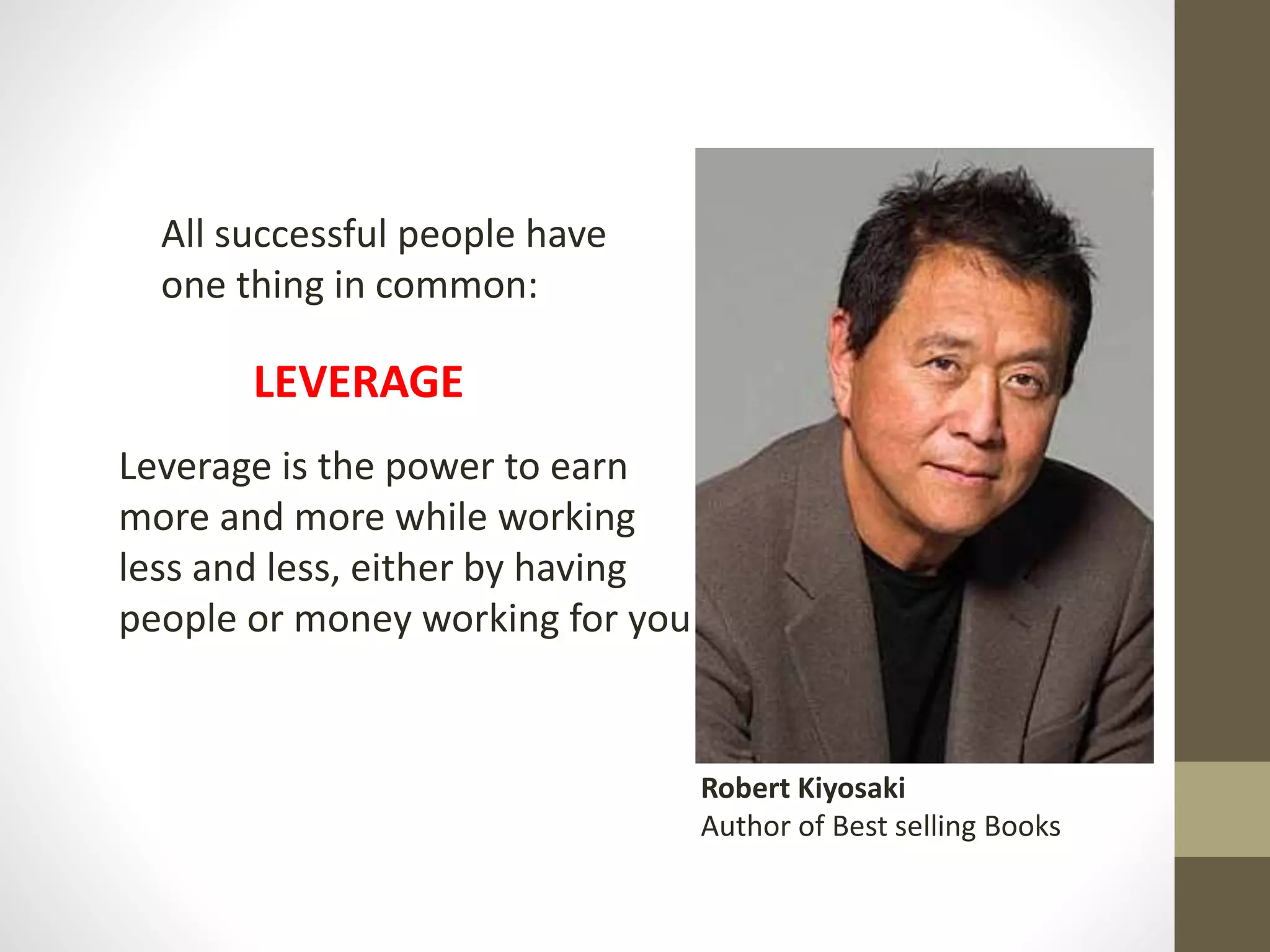 All successful people have
one thing in common:
LEVERAGE
Leverage is the power to earn
more and more while working
less and less, either by having
people or money working for you
Robert Kiyosaki
Author of Best selling Books
 