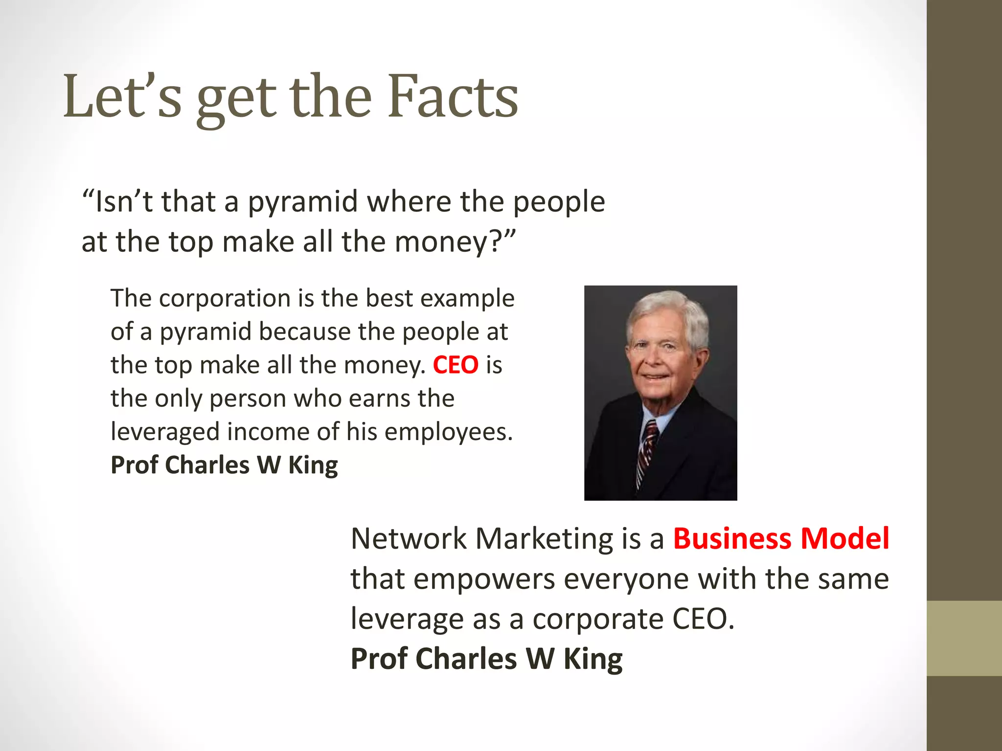 Let’s get the Facts
“Isn’t that a pyramid where the people
at the top make all the money?”
The corporation is the best example
of a pyramid because the people at
the top make all the money. CEO is
the only person who earns the
leveraged income of his employees.
Prof Charles W King
Network Marketing is a Business Model
that empowers everyone with the same
leverage as a corporate CEO.
Prof Charles W King
 
