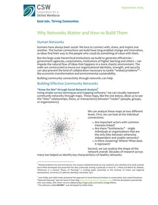  
                                                                                                                                                                                                                       September	
  2009	
  




Why	
  Networks	
  Matter	
  and	
  How	
  to	
  Build	
  Them	
  	
  
Human	
  Networks	
  
Humans	
  have	
  always	
  been	
  social.	
  We	
  love	
  to	
  connect	
  with,	
  share,	
  and	
  inspire	
  one	
  
another.	
  The	
  human	
  connections	
  we	
  build	
  have	
  long	
  enabled	
  change	
  and	
  innovation,	
  
as	
  ideas	
  find	
  their	
  way	
  to	
  the	
  people	
  who	
  could	
  do	
  something	
  of	
  value	
  with	
  them.	
  
But	
  the	
  large-­‐scale	
  hierarchical	
  institutions	
  we	
  build	
  to	
  generate	
  efficiencies	
  –	
  
government	
  agencies,	
  corporations,	
  institutions	
  of	
  higher	
  learning	
  and	
  others	
  –	
  can	
  
impede	
  the	
  natural	
  flow	
  of	
  ideas	
  that	
  happens	
  in	
  a	
  more	
  chaotic	
  environment.	
  The	
  
walls	
  we	
  constructed	
  to	
  insure	
  our	
  organizational	
  identities,	
  strength,	
  and	
  security	
  
can	
  also	
  prevent	
  the	
  kind	
  of	
  collaboration	
  necessary	
  to	
  tackle	
  “wicked	
  problems”1	
  –	
  
like	
  economic	
  transformation	
  and	
  environmental	
  sustainability.	
  
Building	
  community	
  connectivity	
  through	
  networks	
  can	
  help.	
  	
  	
  
Building	
  Effective	
  Community	
  Networks	
  	
  
“Know	
  the	
  Net”	
  through	
  Social	
  Network	
  Analysis2	
  
Using	
  simple	
  survey	
  techniques	
  and	
  mapping	
  software,3	
  we	
  can	
  visually	
  represent	
  
community	
  networks	
  through	
  maps.	
  These	
  maps,	
  like	
  the	
  one	
  below,	
  allow	
  us	
  to	
  see	
  
the	
  “links”	
  relationships,	
  flows,	
  or	
  transactions)	
  between	
  “nodes”	
  (people,	
  groups,	
  
or	
  organizations).	
  
	
  
                                                                                                                                 We	
  can	
  analyze	
  these	
  maps	
  at	
  two	
  different	
  
                                                                                                                                 levels.	
  First,	
  we	
  can	
  look	
  at	
  the	
  individual	
  
                                                                                                                                 connections:	
  
                                                                                                                                                  Are	
  important	
  actors	
  with	
  common	
  
                                                                                                                                                   interests	
  linked?	
  
                                                                                                                                                  Are	
  there	
  “bottlenecks”	
  	
  -­‐	
  single	
  
                                                                                                                                                   individuals	
  or	
  organizations	
  that	
  are	
  
                                                                                                                                                   the	
  only	
  links	
  between	
  otherwise	
  
                                                                                                                                                   independent	
  and	
  sizable	
  networks?	
  
                                                                                                                                                  Is	
  there	
  clustering?	
  Where?	
  What	
  does	
  
                                                                                                                                                   it	
  represent?	
  	
  
                                                          Second,	
  we	
  can	
  analyze	
  the	
  shape	
  of	
  the	
  
                                                          network	
  overall.	
  Decades	
  of	
  research	
  across	
  
many	
  has	
  helped	
  us	
  identify	
  key	
  characteristics	
  of	
  healthy	
  networks:	
  

	
  	
  	
  	
  	
  	
  	
  	
  	
  	
  	
  	
  	
  	
  	
  	
  	
  	
  	
  	
  	
  	
  	
  	
  	
  	
  	
  	
  	
  	
   	
  	
  	
  	
  	
  	
  	
  	
  	
  	
  	
  	
  	
  	
  	
  	
  	
  	
  	
  	
  	
  	
  	
  	
  	
  	
  	
  	
  	
  	
   	
  	
  	
  	
  	
  	
  	
  	
  
1
    	
  Wicked	
  problems	
  are	
  unstructured	
  (no	
  one	
  cause),	
  multidimensional	
  (no	
  one	
  solution),	
  and	
  relentless	
  (not	
  easily	
  solved).	
  
Horst	
   Rittel	
   developed	
   and	
   presented	
   this	
   idea,	
   eventually	
   sharing	
   it	
   publically	
   in	
   Horst	
   W.	
   J.	
   Rittel	
   and	
   Melvin	
   M.	
   Webber,	
  
"Dilemmas	
   in	
   a	
   General	
   Theory	
   of	
   Planning,"	
   a	
   working	
   paper	
   presented	
   at	
   the	
   Institute	
   of	
   Urban	
   and	
   Regional	
  
Development,	
  University	
  of	
  California,	
  Berkeley,	
  November	
  1972.	
  
	
  
2
     	
  June	
  Holley	
  and	
  Valdis	
  Krebs	
  pioneered	
  this	
  approach	
  to	
  Social	
  Network	
  Analysis	
  in	
  communities,	
  and	
  coined	
  the	
  phrase	
  
“Network	
  Weaving,”	
  also	
  the	
  name	
  of	
  their	
  blog	
  http://networkweaver.blogspot.com.	
  CSW	
  has	
  developed	
  a	
  partnership	
  
with	
  June	
  Holley,	
  with	
  whom	
  we	
  are	
  collaborating	
  in	
  large-­‐scale	
  community	
  change	
  efforts.	
  
3
     	
  This	
  software,	
  called	
  InFLOW™,	
  was	
  developed	
  by	
  Valdis	
  Krebs.	
  	
  
 