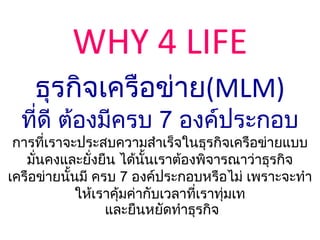 WHY 4 LIFE
    ธุรกิจเครือข่าย(MLM)
  ที่ดี ต้องมีครบ 7 องค์ประกอบ
 การที่เราจะประสบความสาเร็จในธุรกิจเครือข่ายแบบ
   มั่นคงและยั่งยืน ได้นั้นเราต้องพิจารณาว่าธุรกิจ
เครือข่ายนั้นมี ครบ 7 องค์ประกอบหรือไม่ เพราะจะทา
             ให้เราคุ้มค่ากับเวลาที่เราทุ่มเท
                  และยืนหยัดทาธุรกิจ
 