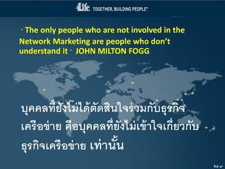 “ The only people who are not involved in the
Network Marketing are people who don’t
understand it ” JOHN MILTON FOGG




บุคคลที่ยังไม่ ได้ ตัดสินใจร่ วมกับธุรกิจ
เครือข่ าย คือบุคคลที่ยังไม่ เข้ าใจเกี่ยวกับ
ธุรกิจเครือข่ าย เท่ านัน้
                                                Kt-w
 
