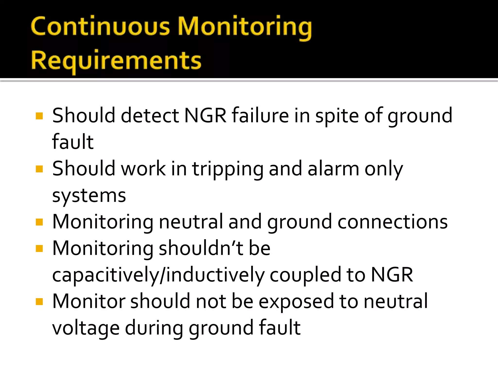  Should detect NGR failure in spite of ground
fault
 Should work in tripping and alarm only
systems
 Monitoring neutral and ground connections
 Monitoring shouldn’t be
capacitively/inductively coupled to NGR
 Monitor should not be exposed to neutral
voltage during ground fault
 
