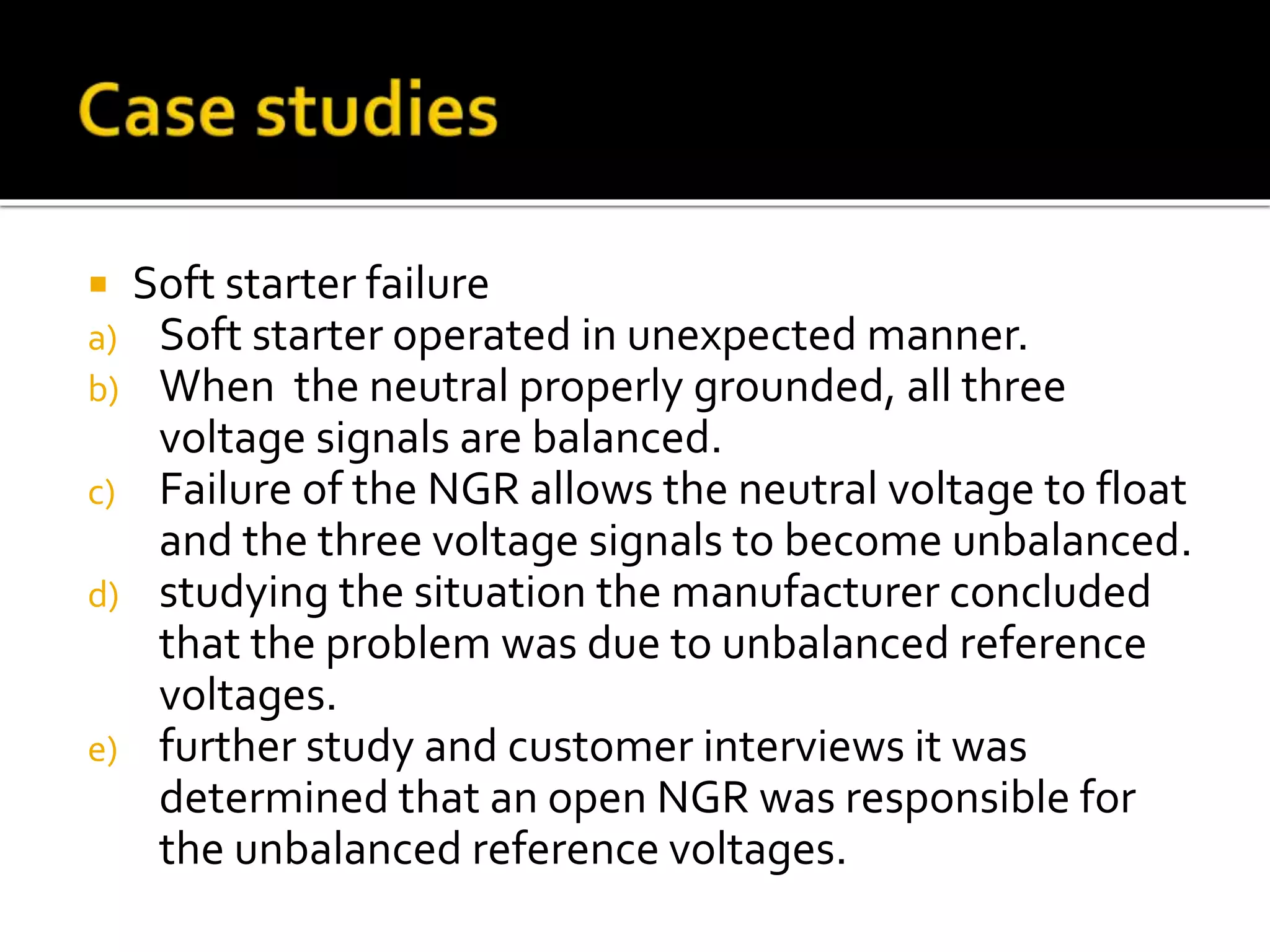  Soft starter failure
a) Soft starter operated in unexpected manner.
b) When the neutral properly grounded, all three
voltage signals are balanced.
c) Failure of the NGR allows the neutral voltage to float
and the three voltage signals to become unbalanced.
d) studying the situation the manufacturer concluded
that the problem was due to unbalanced reference
voltages.
e) further study and customer interviews it was
determined that an open NGR was responsible for
the unbalanced reference voltages.
 