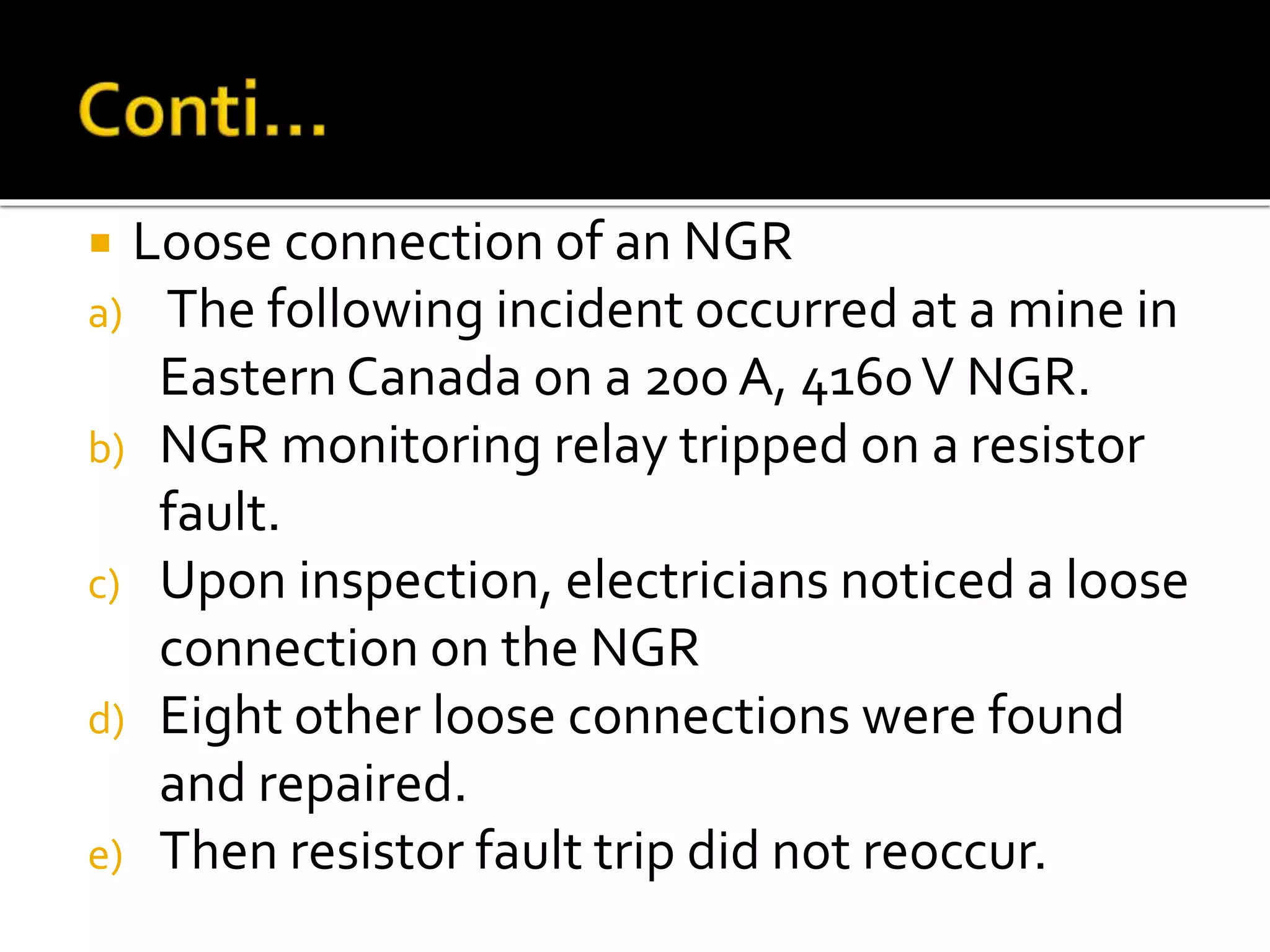  Loose connection of an NGR
a) The following incident occurred at a mine in
Eastern Canada on a 200 A, 4160V NGR.
b) NGR monitoring relay tripped on a resistor
fault.
c) Upon inspection, electricians noticed a loose
connection on the NGR
d) Eight other loose connections were found
and repaired.
e) Then resistor fault trip did not reoccur.
 