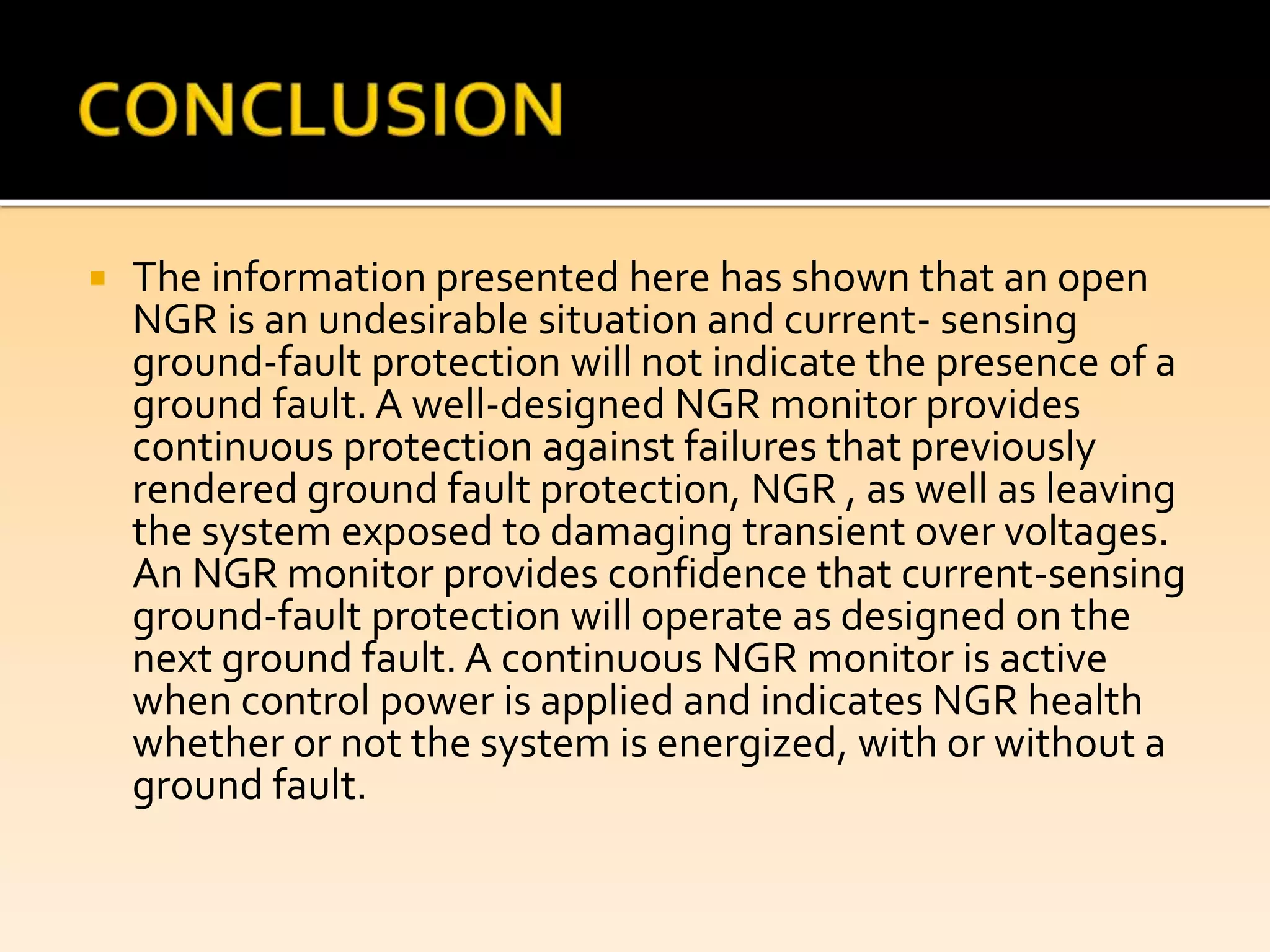  The information presented here has shown that an open
NGR is an undesirable situation and current- sensing
ground-fault protection will not indicate the presence of a
ground fault. A well-designed NGR monitor provides
continuous protection against failures that previously
rendered ground fault protection, NGR , as well as leaving
the system exposed to damaging transient over voltages.
An NGR monitor provides confidence that current-sensing
ground-fault protection will operate as designed on the
next ground fault. A continuous NGR monitor is active
when control power is applied and indicates NGR health
whether or not the system is energized, with or without a
ground fault.
 