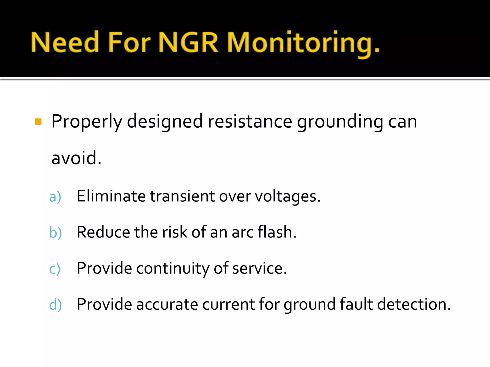  Properly designed resistance grounding can
avoid.
a) Eliminate transient over voltages.
b) Reduce the risk of an arc flash.
c) Provide continuity of service.
d) Provide accurate current for ground fault detection.
 