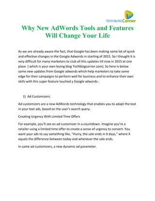 Why New AdWords Tools and Features
Will Change Your Life
As we are already aware the fact, that Google has been making some lot of quick
and effective changes in the Google Adwords in starting of 2015. So I thought it is
very difficult for many marketers to club all this updates till now in 2015 at one
place ( which is your own loving blog Techblogcorner.com). So here is below
some new updates from Google adwords which help marketers to take some
edge for their campaigns to perform well for business and to enhance their own
skills with this super feature lauched y Google adwords :
1) Ad Customizers:
Ad customizers are a new AdWords technology that enables you to adapt the text
in your text ads, based on the user’s search query.
Creating Urgency With Limited Time Offers
For example, you’ll see an ad customizer in a countdown. Imagine you’re a
retailer using a limited time offer to create a sense of urgency to convert. You
want your ads to say something like, “Hurry, the sale ends in X days,” where X
equals the difference between today and whenever the sale ends.
In came ad customizers, a new dynamic ad parameter.
 