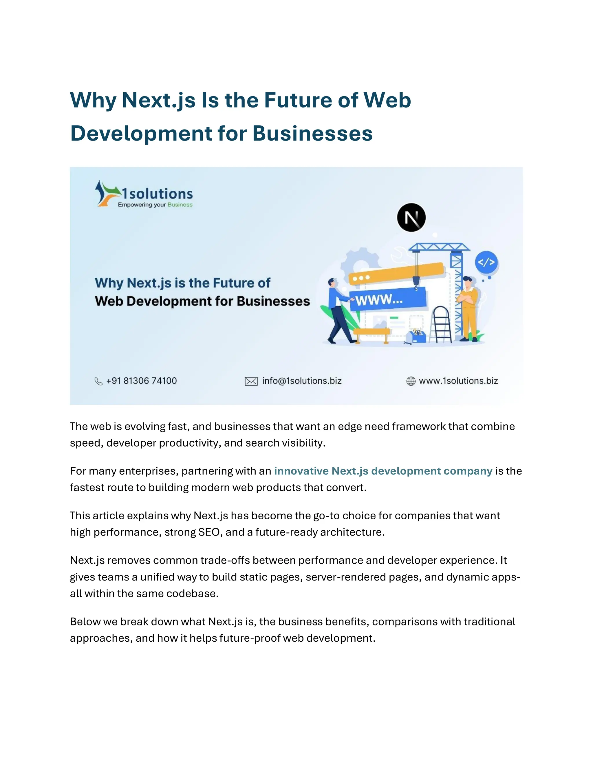 Why Next.js Is the Future of Web
Development for Businesses
The web is evolving fast, and businesses that want an edge need framework that combine
speed, developer productivity, and search visibility.
For many enterprises, partnering with an innovative Next.js development company is the
fastest route to building modern web products that convert.
This article explains why Next.js has become the go-to choice for companies that want
high performance, strong SEO, and a future-ready architecture.
Next.js removes common trade-offs between performance and developer experience. It
gives teams a unified way to build static pages, server-rendered pages, and dynamic apps-
all within the same codebase.
Below we break down what Next.js is, the business benefits, comparisons with traditional
approaches, and how it helps future-proof web development.
 