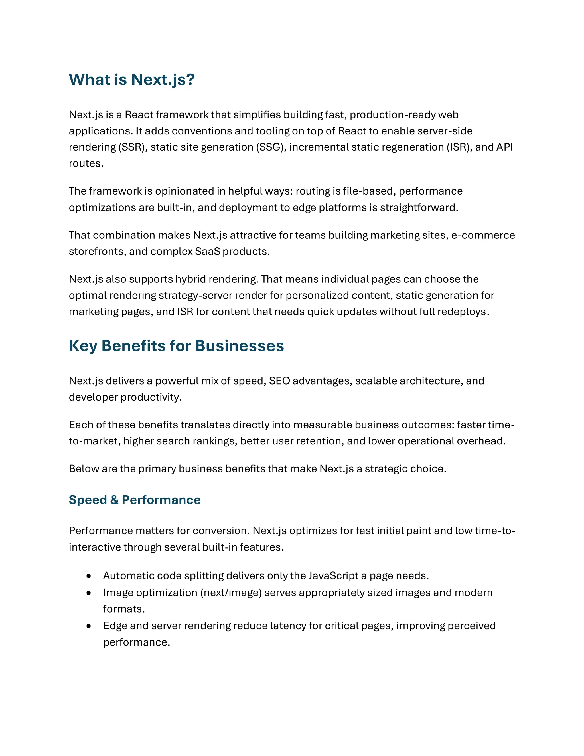 What is Next.js?
Next.js is a React framework that simplifies building fast, production-ready web
applications. It adds conventions and tooling on top of React to enable server-side
rendering (SSR), static site generation (SSG), incremental static regeneration (ISR), and API
routes.
The framework is opinionated in helpful ways: routing is file-based, performance
optimizations are built-in, and deployment to edge platforms is straightforward.
That combination makes Next.js attractive for teams building marketing sites, e-commerce
storefronts, and complex SaaS products.
Next.js also supports hybrid rendering. That means individual pages can choose the
optimal rendering strategy-server render for personalized content, static generation for
marketing pages, and ISR for content that needs quick updates without full redeploys.
Key Benefits for Businesses
Next.js delivers a powerful mix of speed, SEO advantages, scalable architecture, and
developer productivity.
Each of these benefits translates directly into measurable business outcomes: faster time-
to-market, higher search rankings, better user retention, and lower operational overhead.
Below are the primary business benefits that make Next.js a strategic choice.
Speed & Performance
Performance matters for conversion. Next.js optimizes for fast initial paint and low time-to-
interactive through several built-in features.
• Automatic code splitting delivers only the JavaScript a page needs.
• Image optimization (next/image) serves appropriately sized images and modern
formats.
• Edge and server rendering reduce latency for critical pages, improving perceived
performance.
 