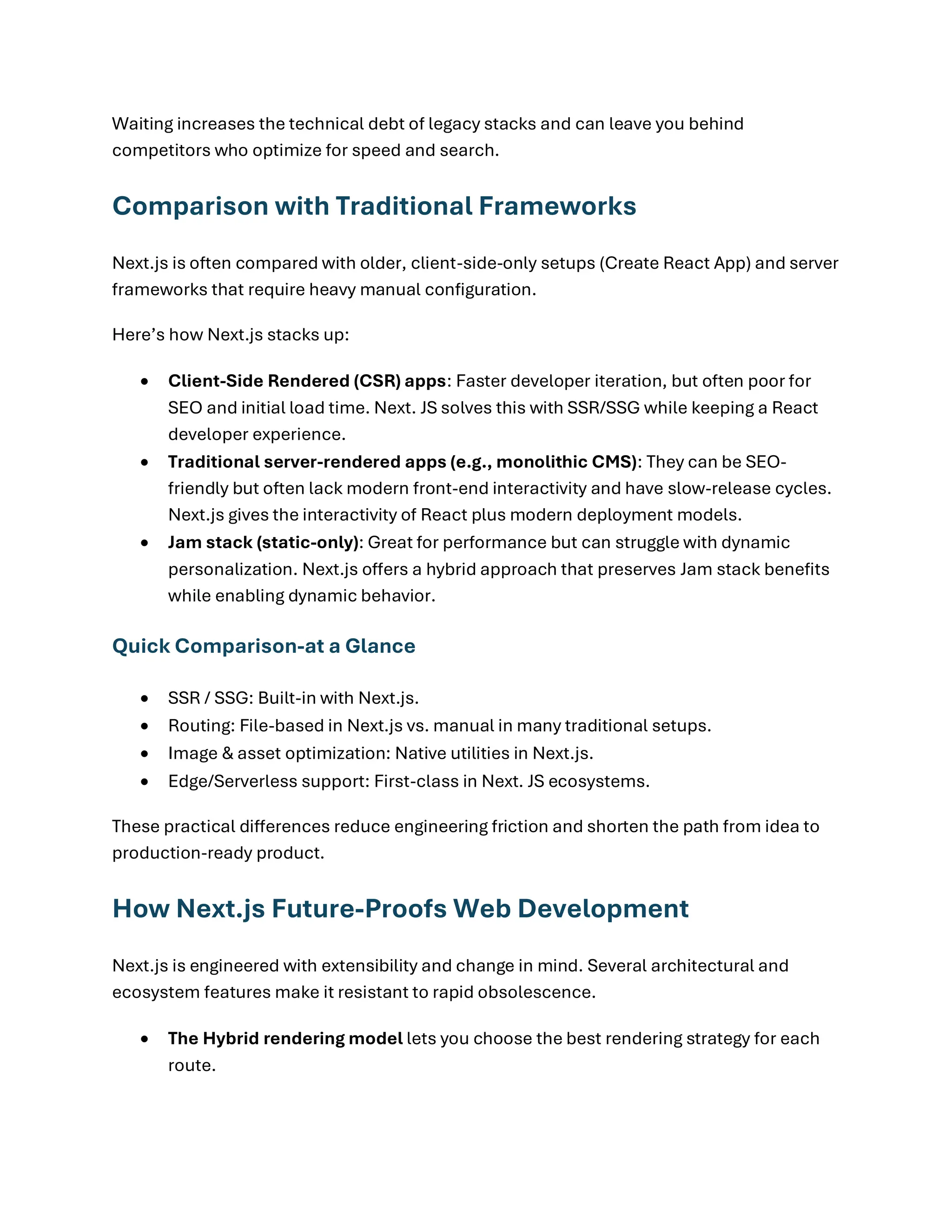 Waiting increases the technical debt of legacy stacks and can leave you behind
competitors who optimize for speed and search.
Comparison with Traditional Frameworks
Next.js is often compared with older, client-side-only setups (Create React App) and server
frameworks that require heavy manual configuration.
Here’s how Next.js stacks up:
• Client-Side Rendered (CSR) apps: Faster developer iteration, but often poor for
SEO and initial load time. Next. JS solves this with SSR/SSG while keeping a React
developer experience.
• Traditional server-rendered apps (e.g., monolithic CMS): They can be SEO-
friendly but often lack modern front-end interactivity and have slow-release cycles.
Next.js gives the interactivity of React plus modern deployment models.
• Jam stack (static-only): Great for performance but can struggle with dynamic
personalization. Next.js offers a hybrid approach that preserves Jam stack benefits
while enabling dynamic behavior.
Quick Comparison-at a Glance
• SSR / SSG: Built-in with Next.js.
• Routing: File-based in Next.js vs. manual in many traditional setups.
• Image & asset optimization: Native utilities in Next.js.
• Edge/Serverless support: First-class in Next. JS ecosystems.
These practical differences reduce engineering friction and shorten the path from idea to
production-ready product.
How Next.js Future-Proofs Web Development
Next.js is engineered with extensibility and change in mind. Several architectural and
ecosystem features make it resistant to rapid obsolescence.
• The Hybrid rendering model lets you choose the best rendering strategy for each
route.
 