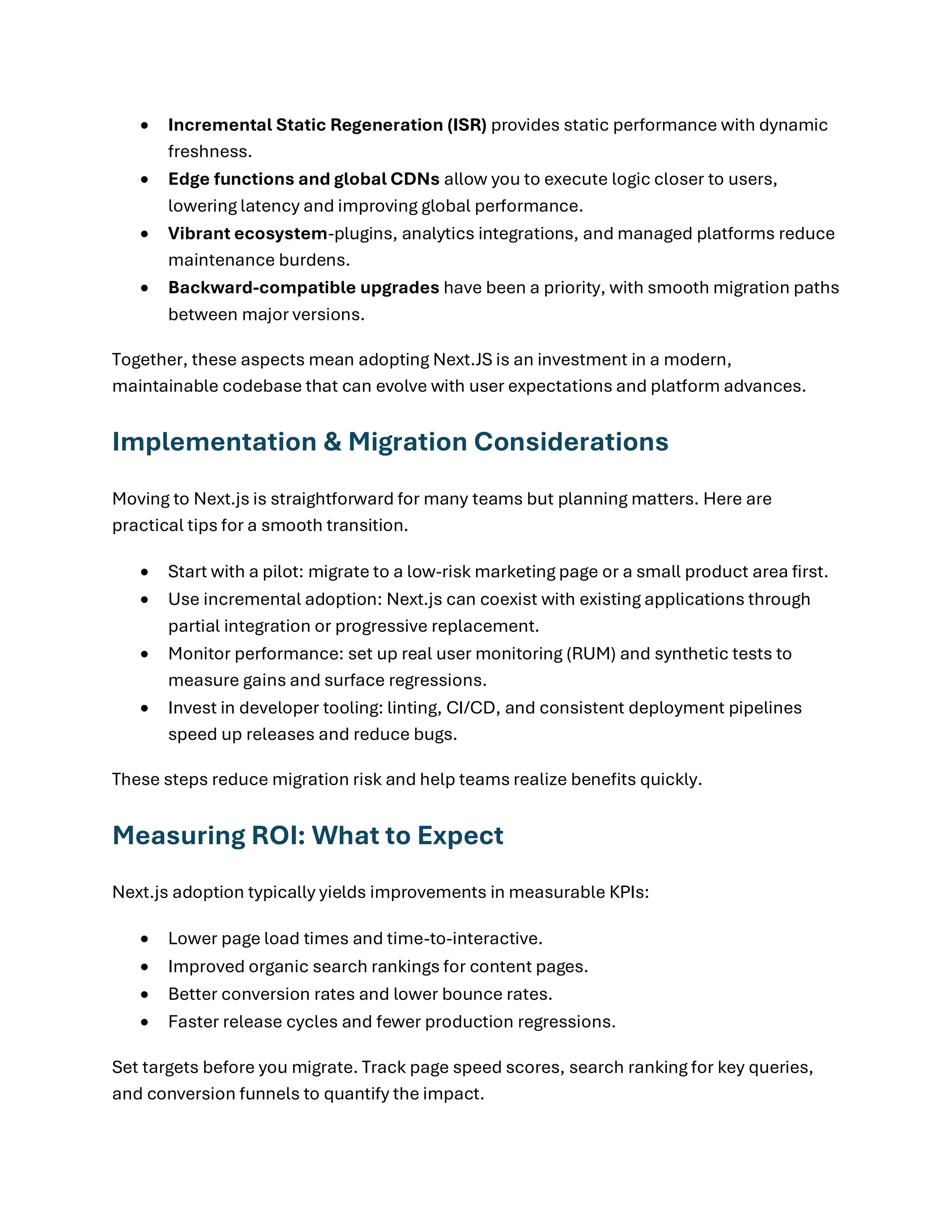 • Incremental Static Regeneration (ISR) provides static performance with dynamic
freshness.
• Edge functions and global CDNs allow you to execute logic closer to users,
lowering latency and improving global performance.
• Vibrant ecosystem-plugins, analytics integrations, and managed platforms reduce
maintenance burdens.
• Backward-compatible upgrades have been a priority, with smooth migration paths
between major versions.
Together, these aspects mean adopting Next.JS is an investment in a modern,
maintainable codebase that can evolve with user expectations and platform advances.
Implementation & Migration Considerations
Moving to Next.js is straightforward for many teams but planning matters. Here are
practical tips for a smooth transition.
• Start with a pilot: migrate to a low-risk marketing page or a small product area first.
• Use incremental adoption: Next.js can coexist with existing applications through
partial integration or progressive replacement.
• Monitor performance: set up real user monitoring (RUM) and synthetic tests to
measure gains and surface regressions.
• Invest in developer tooling: linting, CI/CD, and consistent deployment pipelines
speed up releases and reduce bugs.
These steps reduce migration risk and help teams realize benefits quickly.
Measuring ROI: What to Expect
Next.js adoption typically yields improvements in measurable KPIs:
• Lower page load times and time-to-interactive.
• Improved organic search rankings for content pages.
• Better conversion rates and lower bounce rates.
• Faster release cycles and fewer production regressions.
Set targets before you migrate. Track page speed scores, search ranking for key queries,
and conversion funnels to quantify the impact.
 