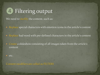 We need to mofify the content, such as:

 Replace special characters with emotion icons in the article’s content


 Replace bad word with pre-defined characters in the article’s content


 Create a slideshow consisting of all images taken from the article’s
  content

 etc.


Content modifiers are called as FILTERS
 