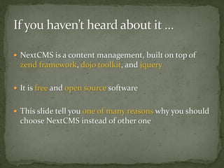  NextCMS is a content management, built on top of
 zend framework, dojo toolkit, and jquery

 It is free and open source software


 This slide tell you one of many reasons why you should
 choose NextCMS instead of other one
 