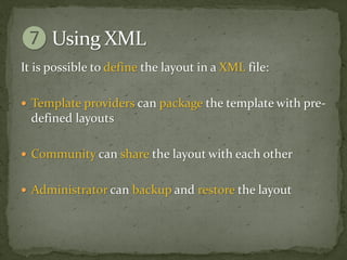 It is possible to define the layout in a XML file:

 Template providers can package the template with pre-
  defined layouts

 Community can share the layout with each other


 Administrator can backup and restore the layout
 