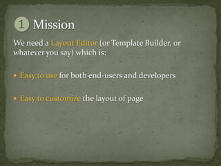 We need a Layout Editor (or Template Builder, or
whatever you say) which is:

 Easy to use for both end-users and developers


 Easy to customize the layout of page
 