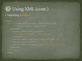  Inserting a widget

<zone>
  <widget module="content" name="articles"
           title="Latest articles">
    <params>
       <param name="data_source">
         <value><![CDATA[...]]></value>
       </param>
       <param name="template" value="list" />
       <param name="limit" value="4" />
       <param name="category_id" value="__AUTO__" />
    </params>
  </widget>
</zone>
 
