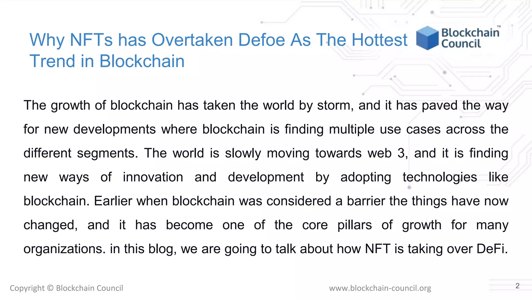 Copyright © Blockchain Council www.blockchain-council.org
Why NFTs has Overtaken Defoe As The Hottest
Trend in Blockchain
The growth of blockchain has taken the world by storm, and it has paved the way
for new developments where blockchain is finding multiple use cases across the
different segments. The world is slowly moving towards web 3, and it is finding
new ways of innovation and development by adopting technologies like
blockchain. Earlier when blockchain was considered a barrier the things have now
changed, and it has become one of the core pillars of growth for many
organizations. in this blog, we are going to talk about how NFT is taking over DeFi.
2
 