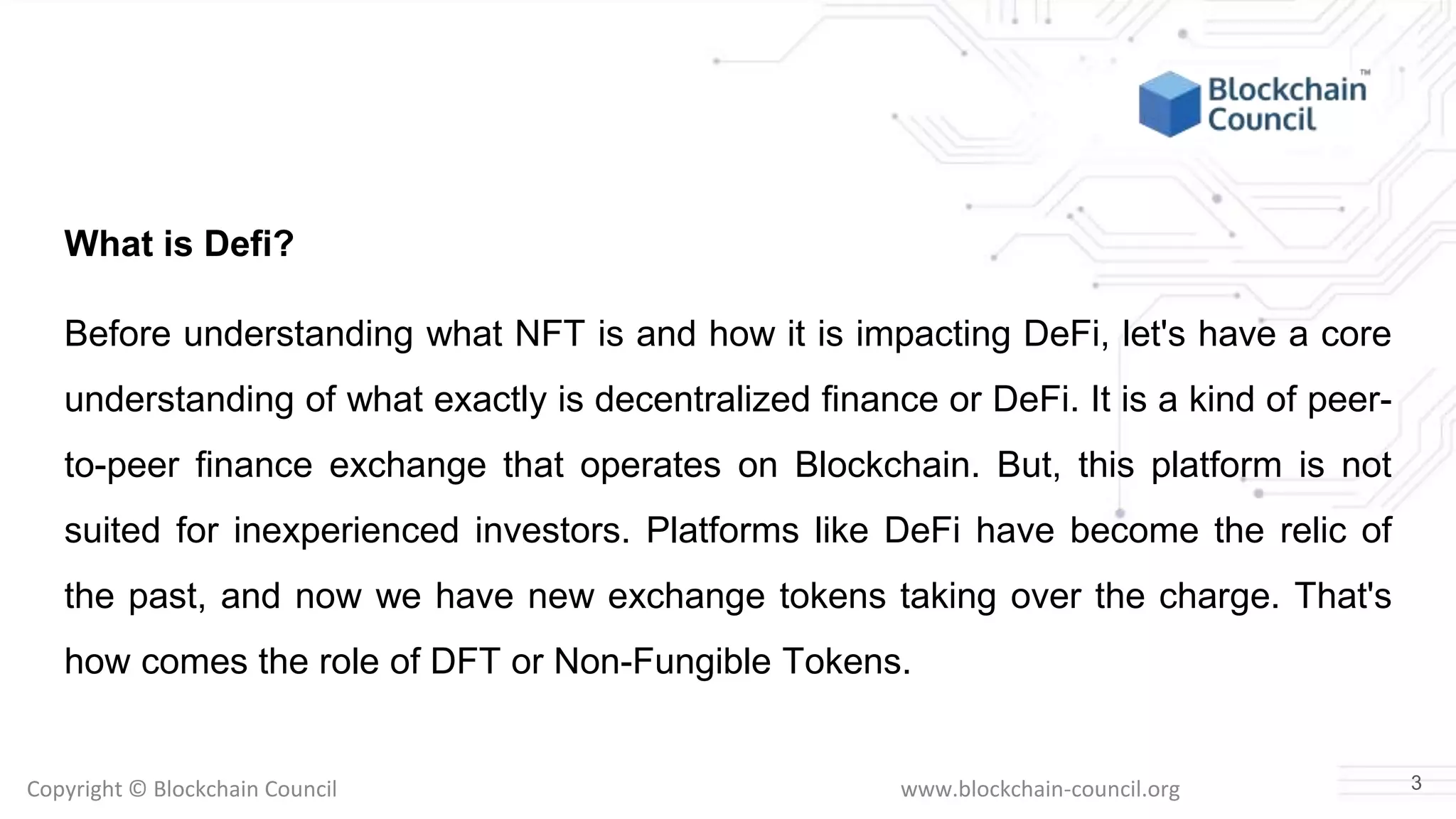Copyright © Blockchain Council www.blockchain-council.org
What is Defi?
Before understanding what NFT is and how it is impacting DeFi, let's have a core
understanding of what exactly is decentralized finance or DeFi. It is a kind of peer-
to-peer finance exchange that operates on Blockchain. But, this platform is not
suited for inexperienced investors. Platforms like DeFi have become the relic of
the past, and now we have new exchange tokens taking over the charge. That's
how comes the role of DFT or Non-Fungible Tokens.
3
 