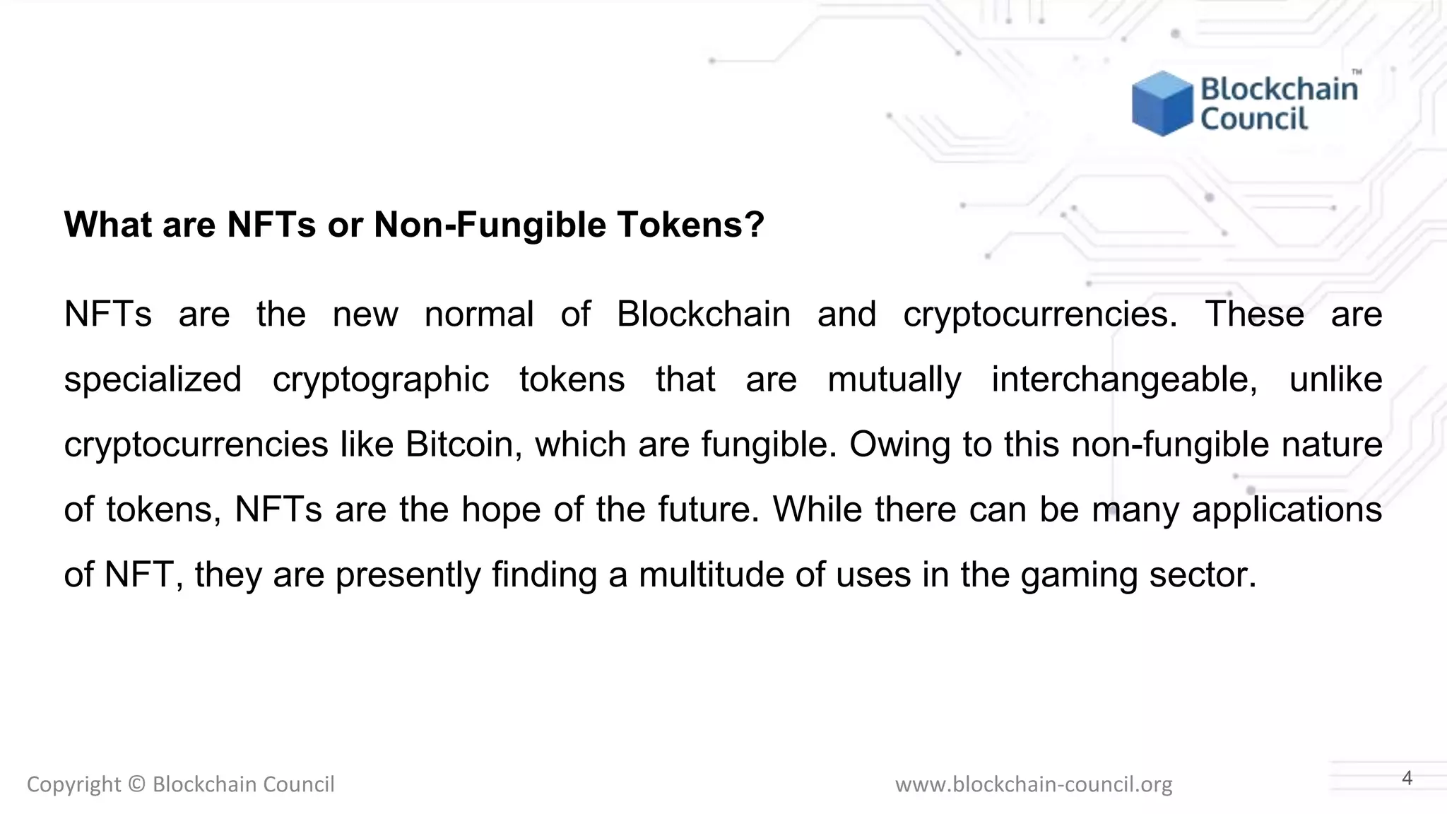 Copyright © Blockchain Council www.blockchain-council.org
What are NFTs or Non-Fungible Tokens?
NFTs are the new normal of Blockchain and cryptocurrencies. These are
specialized cryptographic tokens that are mutually interchangeable, unlike
cryptocurrencies like Bitcoin, which are fungible. Owing to this non-fungible nature
of tokens, NFTs are the hope of the future. While there can be many applications
of NFT, they are presently finding a multitude of uses in the gaming sector.
4
 