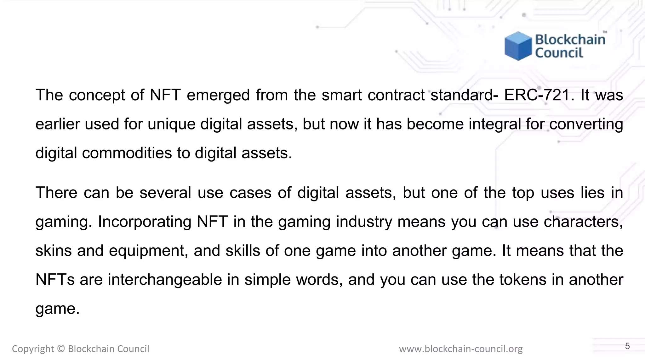 Copyright © Blockchain Council www.blockchain-council.org
The concept of NFT emerged from the smart contract standard- ERC-721. It was
earlier used for unique digital assets, but now it has become integral for converting
digital commodities to digital assets.
There can be several use cases of digital assets, but one of the top uses lies in
gaming. Incorporating NFT in the gaming industry means you can use characters,
skins and equipment, and skills of one game into another game. It means that the
NFTs are interchangeable in simple words, and you can use the tokens in another
game.
5
 
