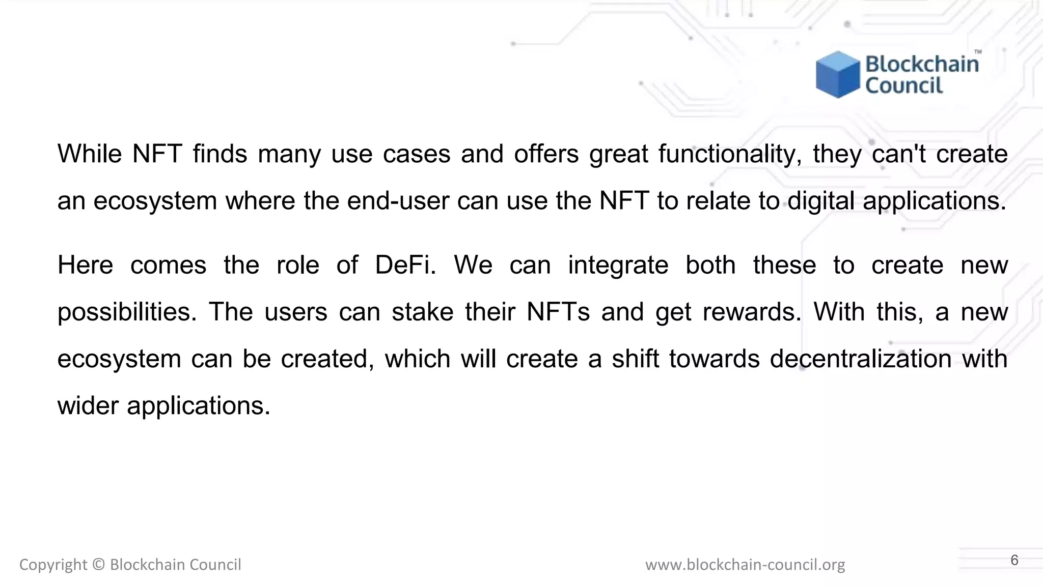 Copyright © Blockchain Council www.blockchain-council.org
While NFT finds many use cases and offers great functionality, they can't create
an ecosystem where the end-user can use the NFT to relate to digital applications.
Here comes the role of DeFi. We can integrate both these to create new
possibilities. The users can stake their NFTs and get rewards. With this, a new
ecosystem can be created, which will create a shift towards decentralization with
wider applications.
6
 