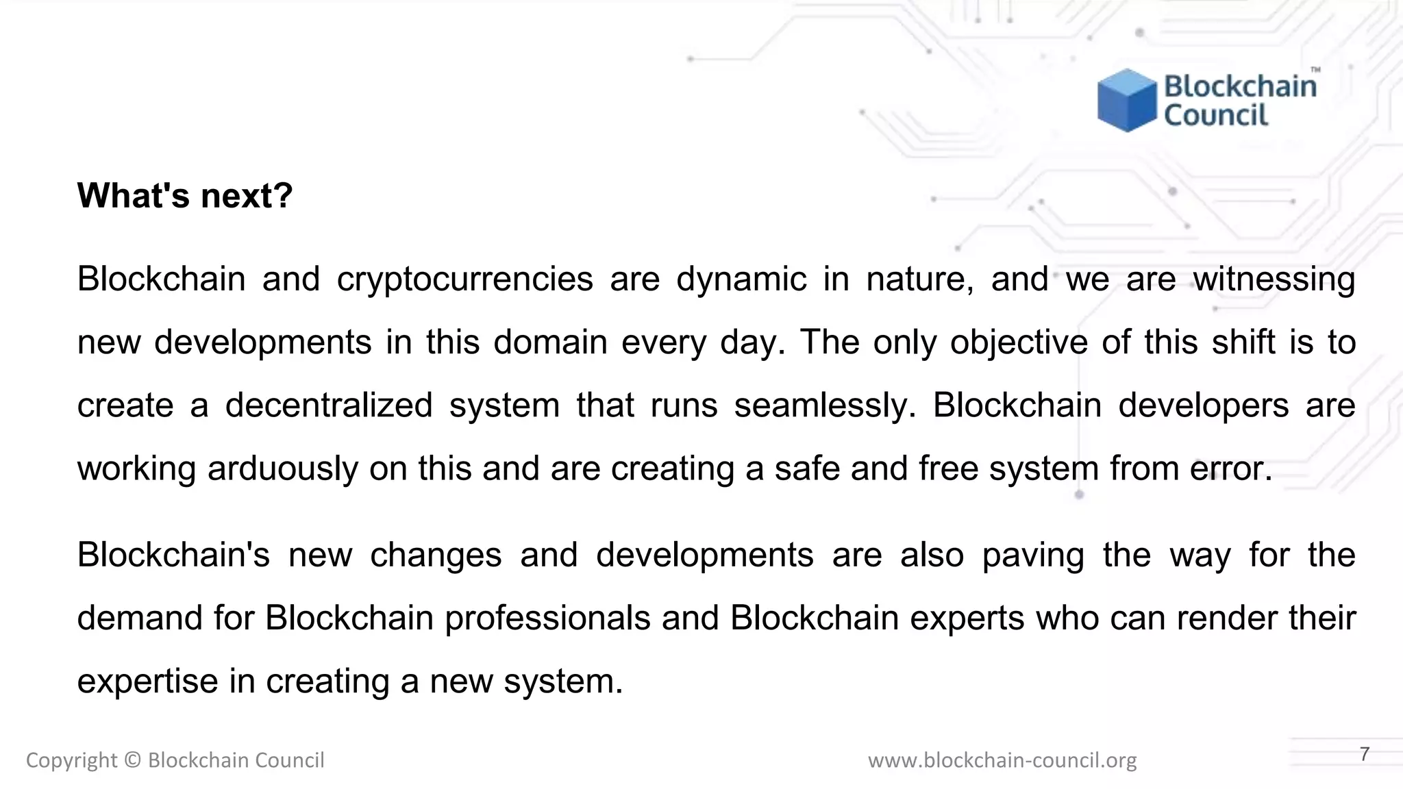 Copyright © Blockchain Council www.blockchain-council.org
What's next?
Blockchain and cryptocurrencies are dynamic in nature, and we are witnessing
new developments in this domain every day. The only objective of this shift is to
create a decentralized system that runs seamlessly. Blockchain developers are
working arduously on this and are creating a safe and free system from error.
Blockchain's new changes and developments are also paving the way for the
demand for Blockchain professionals and Blockchain experts who can render their
expertise in creating a new system.
7
 