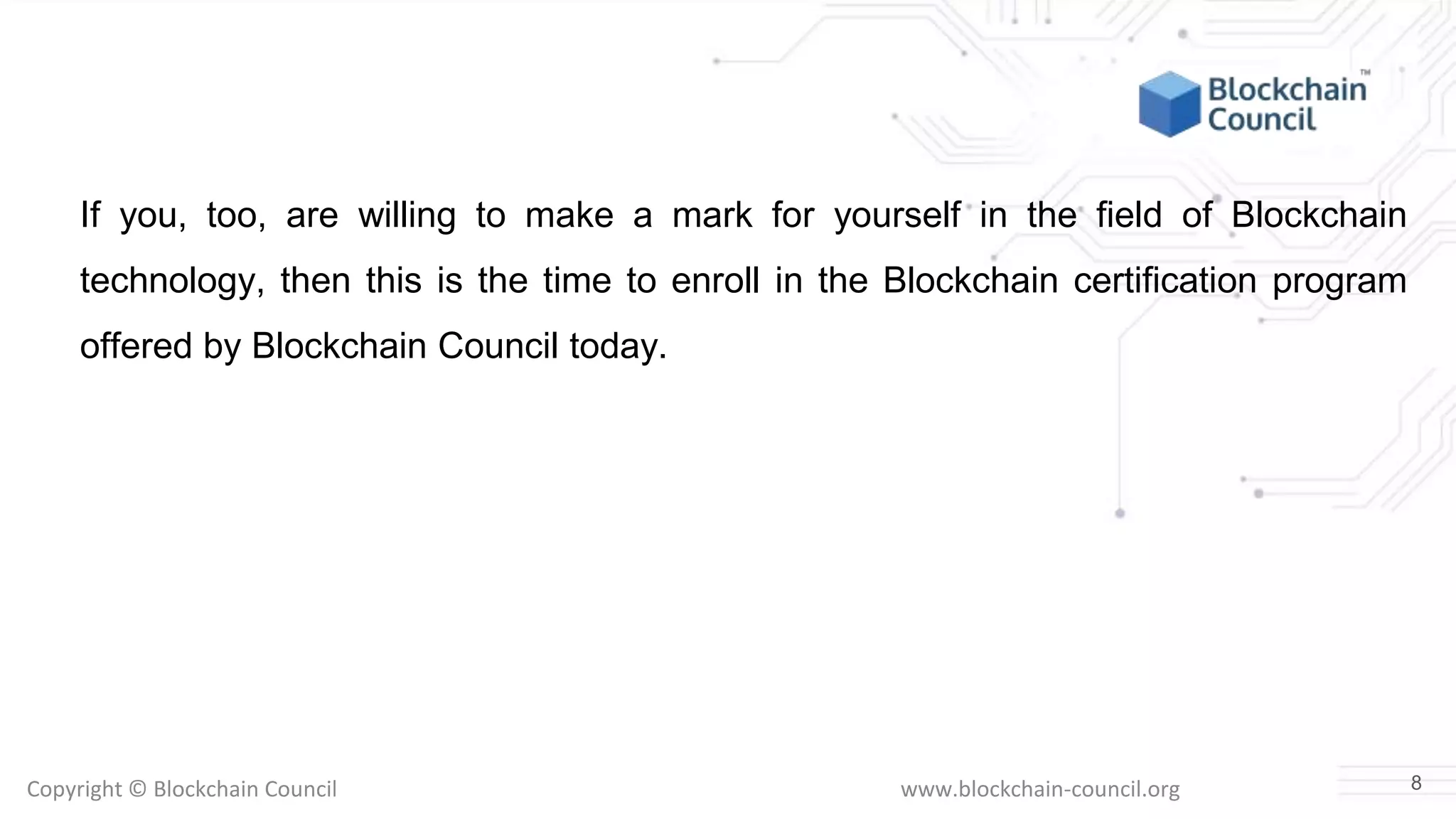 Copyright © Blockchain Council www.blockchain-council.org
If you, too, are willing to make a mark for yourself in the field of Blockchain
technology, then this is the time to enroll in the Blockchain certification program
offered by Blockchain Council today.
8
 