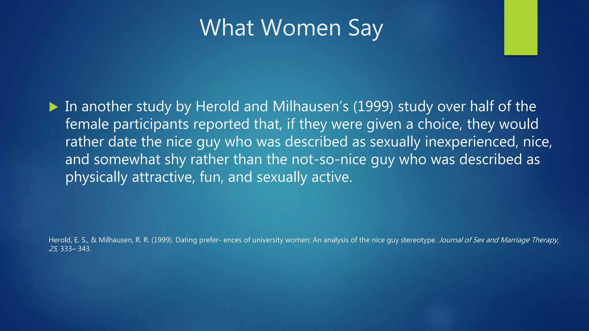 What Women Say
 In another study by Herold and Milhausen’s (1999) study over half of the
female participants reported that, if they were given a choice, they would
rather date the nice guy who was described as sexually inexperienced, nice,
and somewhat shy rather than the not-so-nice guy who was described as
physically attractive, fun, and sexually active.
Herold, E. S., & Milhausen, R. R. (1999). Dating prefer- ences of university women: An analysis of the nice guy stereotype. Journal of Sex and Marriage Therapy,
25, 333– 343.
 