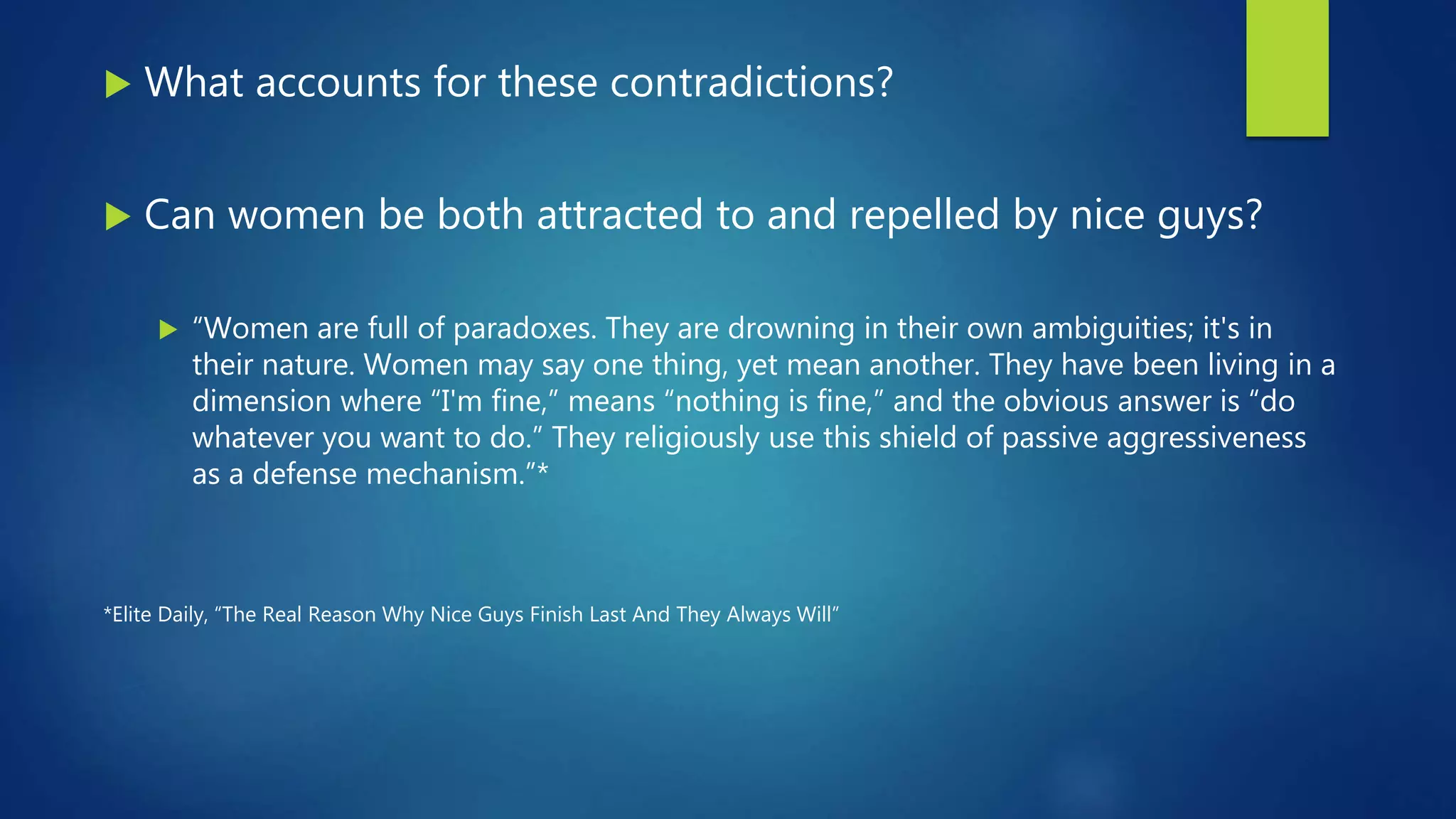  What accounts for these contradictions?
 Can women be both attracted to and repelled by nice guys?
 “Women are full of paradoxes. They are drowning in their own ambiguities; it's in
their nature. Women may say one thing, yet mean another. They have been living in a
dimension where “I'm fine,” means “nothing is fine,” and the obvious answer is “do
whatever you want to do.” They religiously use this shield of passive aggressiveness
as a defense mechanism.”*
*Elite Daily, “The Real Reason Why Nice Guys Finish Last And They Always Will”
 