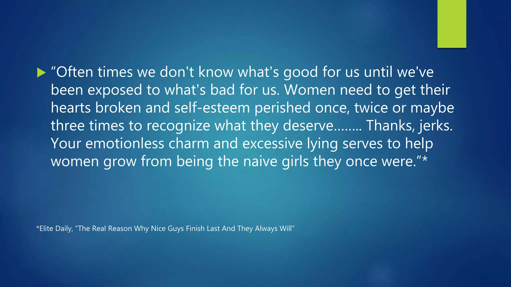  “Often times we don't know what's good for us until we've
been exposed to what's bad for us. Women need to get their
hearts broken and self-esteem perished once, twice or maybe
three times to recognize what they deserve…….. Thanks, jerks.
Your emotionless charm and excessive lying serves to help
women grow from being the naive girls they once were.”*
*Elite Daily, “The Real Reason Why Nice Guys Finish Last And They Always Will”
 