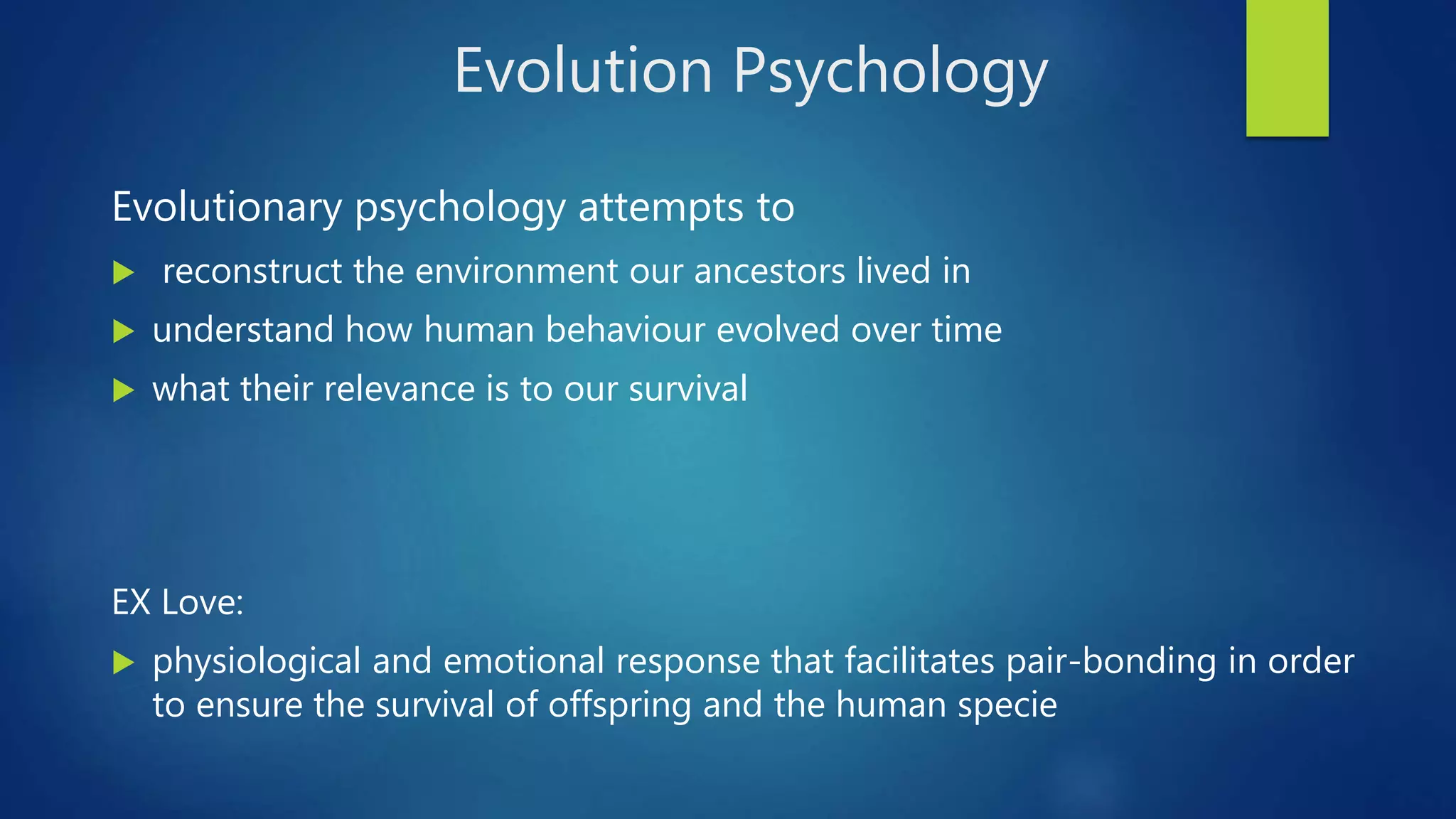 Evolution Psychology
Evolutionary psychology attempts to
 reconstruct the environment our ancestors lived in
 understand how human behaviour evolved over time
 what their relevance is to our survival
EX Love:
 physiological and emotional response that facilitates pair-bonding in order
to ensure the survival of offspring and the human specie
 