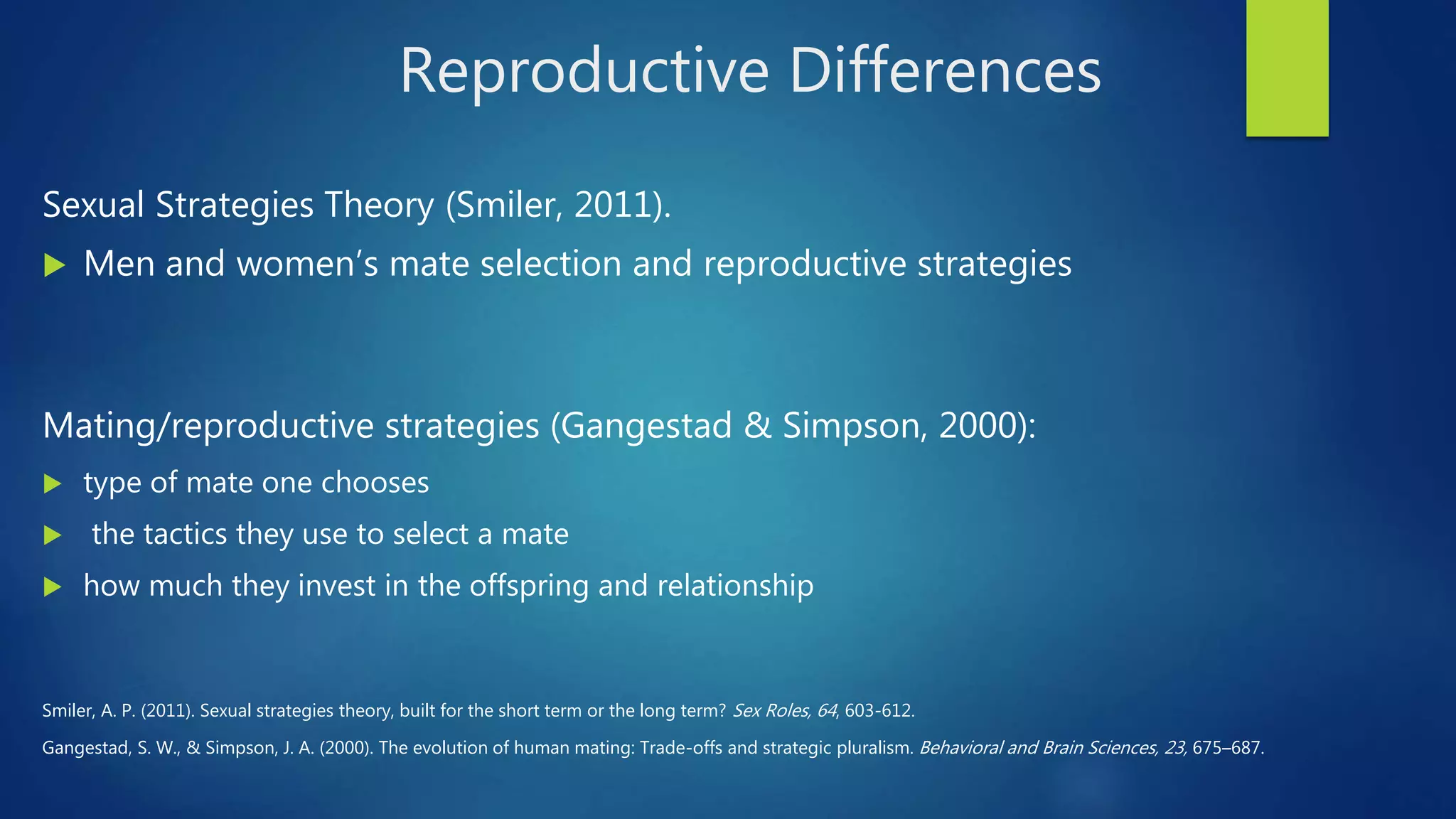 Reproductive Differences
Sexual Strategies Theory (Smiler, 2011).
 Men and women’s mate selection and reproductive strategies
Mating/reproductive strategies (Gangestad & Simpson, 2000):
 type of mate one chooses
 the tactics they use to select a mate
 how much they invest in the offspring and relationship
Smiler, A. P. (2011). Sexual strategies theory, built for the short term or the long term? Sex Roles, 64, 603-612.
Gangestad, S. W., & Simpson, J. A. (2000). The evolution of human mating: Trade-offs and strategic pluralism. Behavioral and Brain Sciences, 23, 675–687.
 