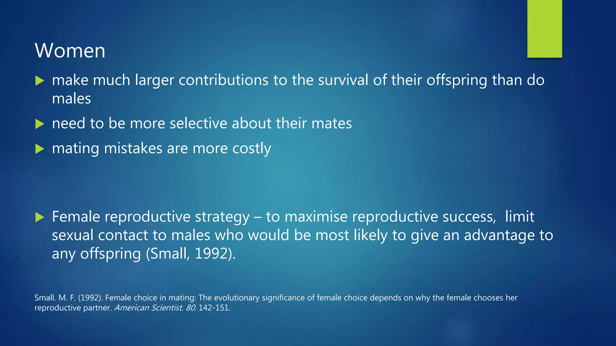 Women
 make much larger contributions to the survival of their offspring than do
males
 need to be more selective about their mates
 mating mistakes are more costly
 Female reproductive strategy – to maximise reproductive success, limit
sexual contact to males who would be most likely to give an advantage to
any offspring (Small, 1992).
Small. M. F. (1992). Female choice in mating: The evolutionary significance of female choice depends on why the female chooses her
reproductive partner. American Scientist. 80. 142-151.
 