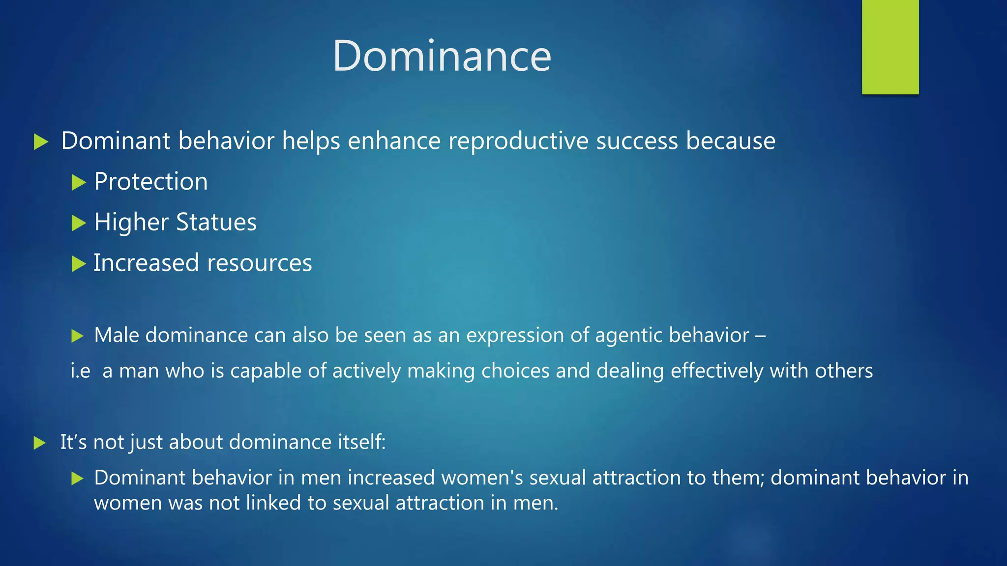 Dominance
 Dominant behavior helps enhance reproductive success because
 Protection
 Higher Statues
 Increased resources
 Male dominance can also be seen as an expression of agentic behavior –
i.e a man who is capable of actively making choices and dealing effectively with others
 It’s not just about dominance itself:
 Dominant behavior in men increased women's sexual attraction to them; dominant behavior in
women was not linked to sexual attraction in men.
 