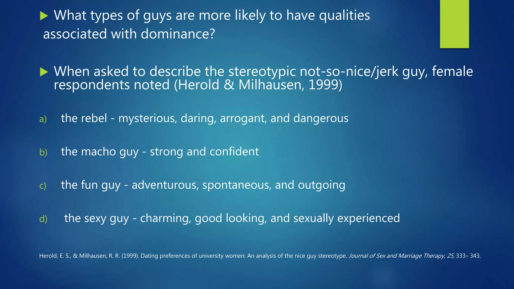  What types of guys are more likely to have qualities
associated with dominance?
 When asked to describe the stereotypic not-so-nice/jerk guy, female
respondents noted (Herold & Milhausen, 1999)
a) the rebel - mysterious, daring, arrogant, and dangerous
b) the macho guy - strong and confident
c) the fun guy - adventurous, spontaneous, and outgoing
d) the sexy guy - charming, good looking, and sexually experienced
Herold, E. S., & Milhausen, R. R. (1999). Dating preferences of university women: An analysis of the nice guy stereotype. Journal of Sex and Marriage Therapy, 25, 333– 343.
 