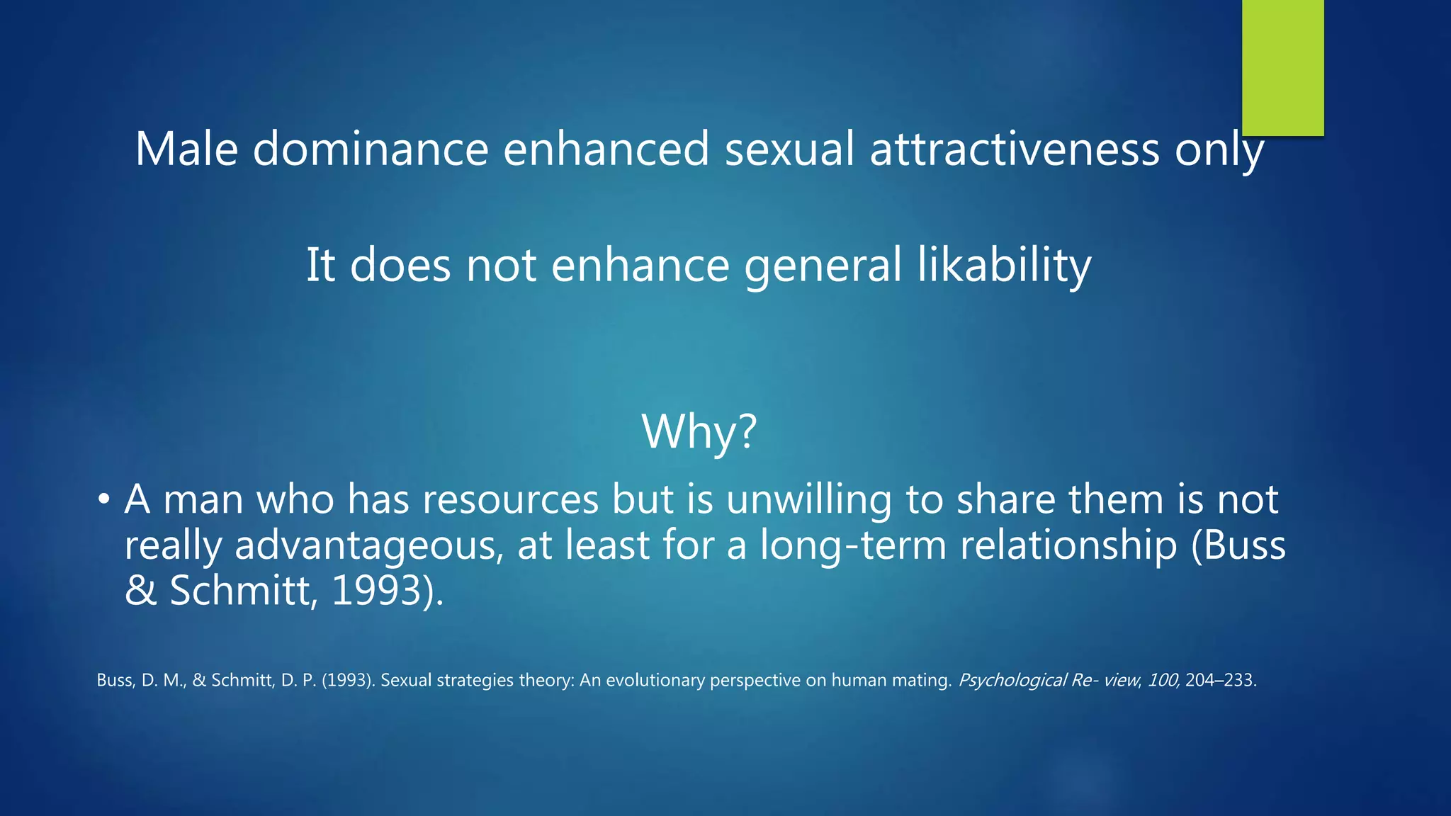 Male dominance enhanced sexual attractiveness only
It does not enhance general likability
Why?
• A man who has resources but is unwilling to share them is not
really advantageous, at least for a long-term relationship (Buss
& Schmitt, 1993).
Buss, D. M., & Schmitt, D. P. (1993). Sexual strategies theory: An evolutionary perspective on human mating. Psychological Re- view, 100, 204–233.
 