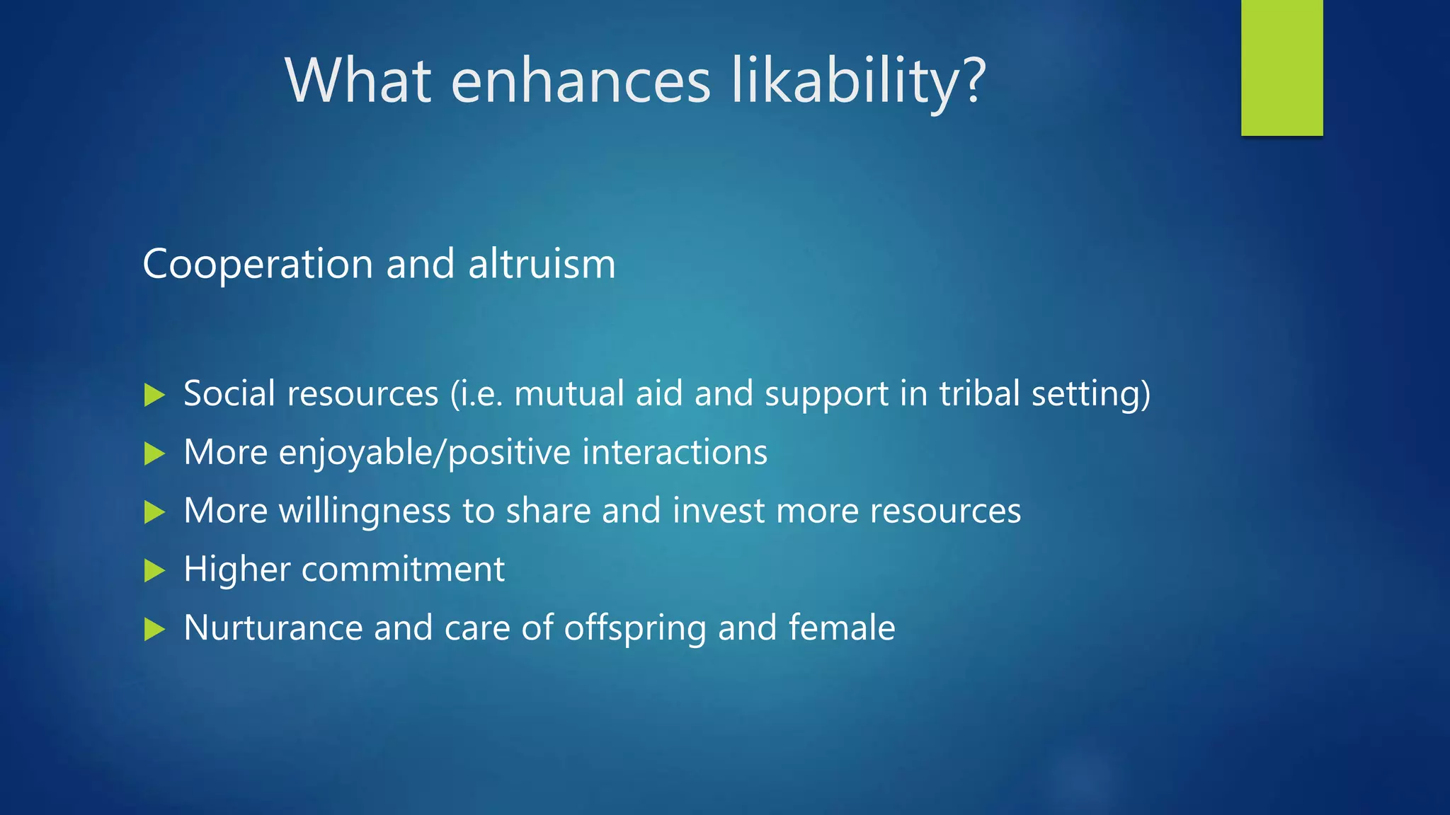 What enhances likability?
Cooperation and altruism
 Social resources (i.e. mutual aid and support in tribal setting)
 More enjoyable/positive interactions
 More willingness to share and invest more resources
 Higher commitment
 Nurturance and care of offspring and female
 