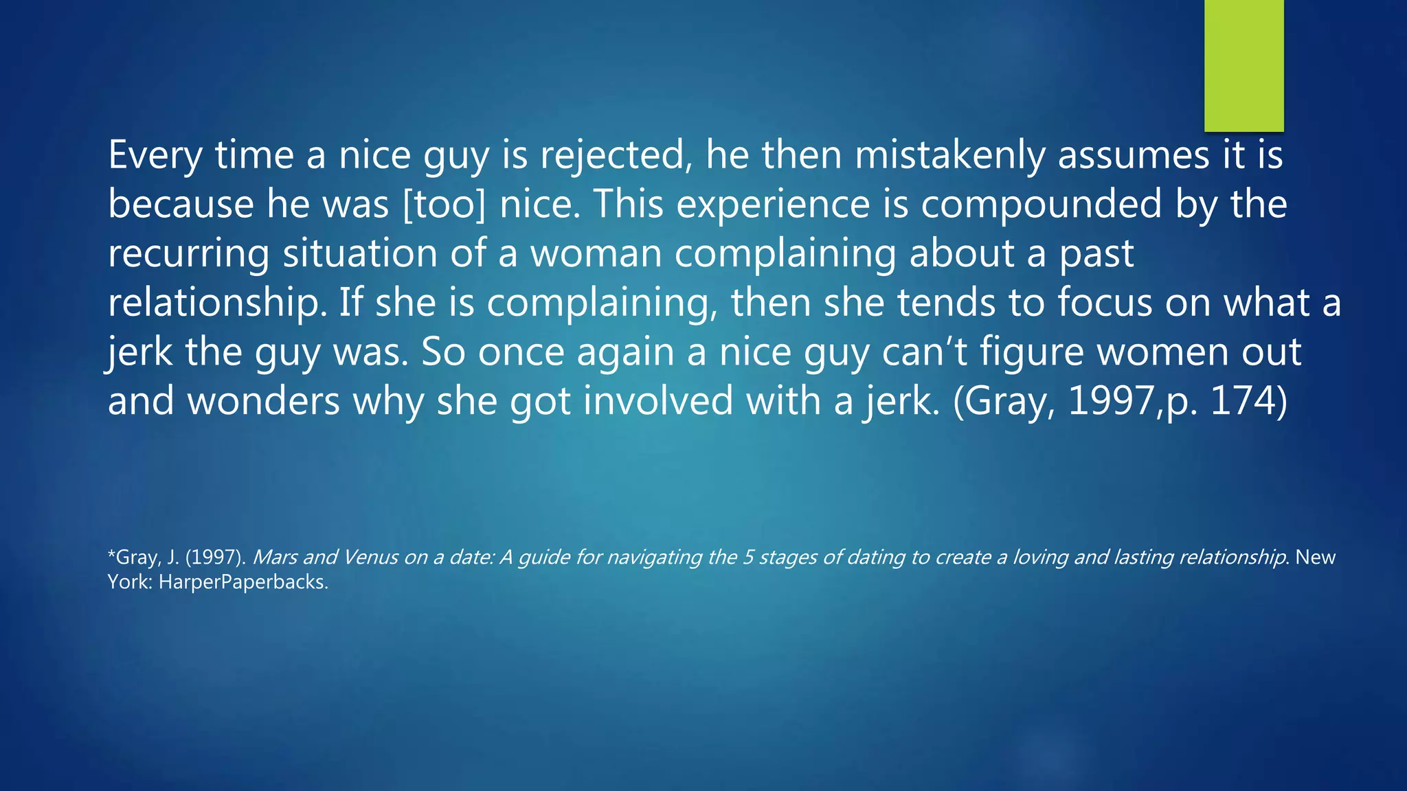 Every time a nice guy is rejected, he then mistakenly assumes it is
because he was [too] nice. This experience is compounded by the
recurring situation of a woman complaining about a past
relationship. If she is complaining, then she tends to focus on what a
jerk the guy was. So once again a nice guy can’t figure women out
and wonders why she got involved with a jerk. (Gray, 1997,p. 174)
*Gray, J. (1997). Mars and Venus on a date: A guide for navigating the 5 stages of dating to create a loving and lasting relationship. New
York: HarperPaperbacks.
 