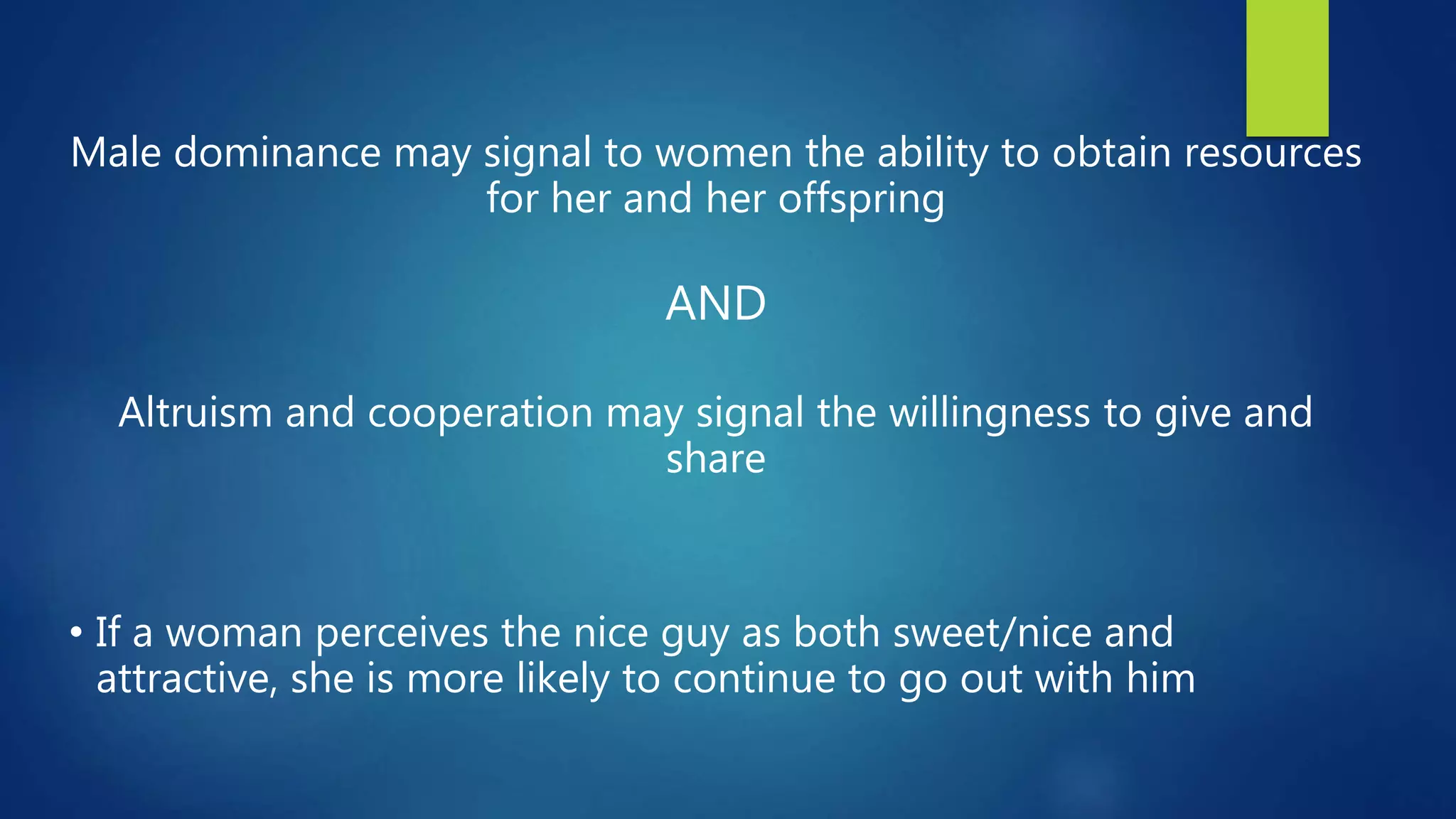 Male dominance may signal to women the ability to obtain resources
for her and her offspring
AND
Altruism and cooperation may signal the willingness to give and
share
• If a woman perceives the nice guy as both sweet/nice and
attractive, she is more likely to continue to go out with him
 