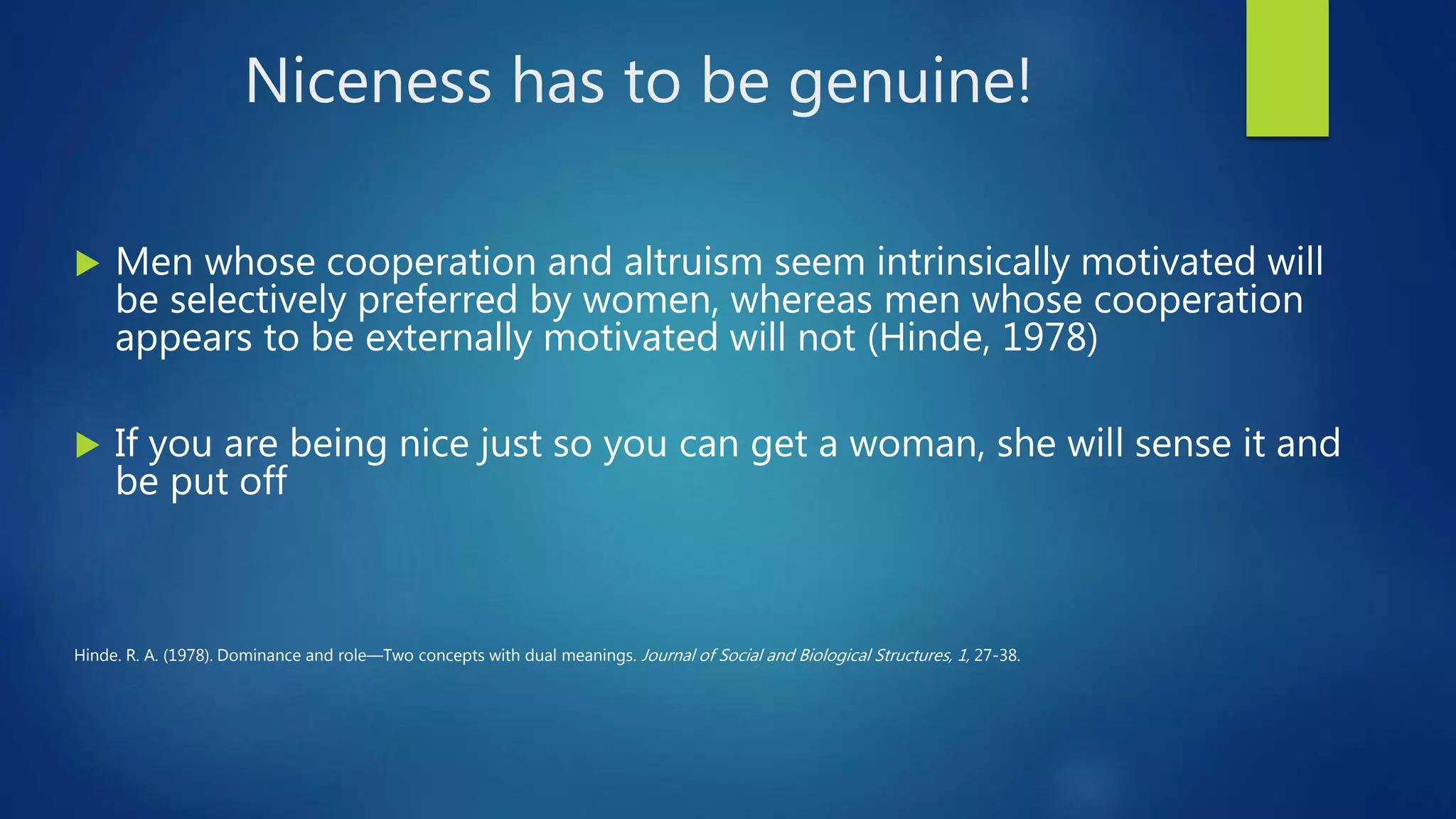 Niceness has to be genuine!
 Men whose cooperation and altruism seem intrinsically motivated will
be selectively preferred by women, whereas men whose cooperation
appears to be externally motivated will not (Hinde, 1978)
 If you are being nice just so you can get a woman, she will sense it and
be put off
Hinde. R. A. (1978). Dominance and role—Two concepts with dual meanings. Journal of Social and Biological Structures, 1, 27-38.
 