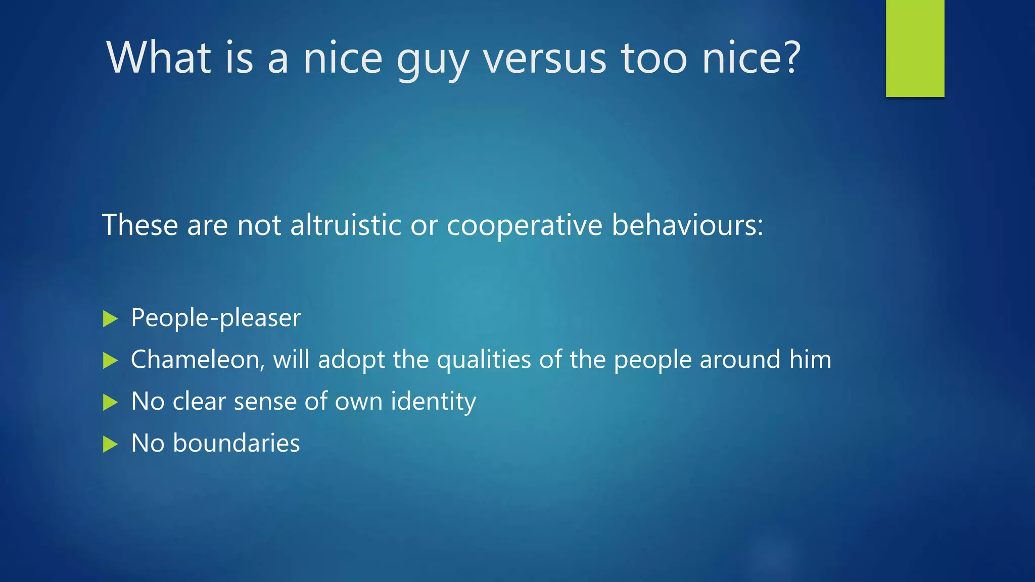 What is a nice guy versus too nice?
These are not altruistic or cooperative behaviours:
 People-pleaser
 Chameleon, will adopt the qualities of the people around him
 No clear sense of own identity
 No boundaries
 